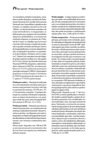 194
vossecretários;prefeitosmunicipais,verea-
doresechefesdepolícia;membrosdoParla-
mentoNacional,doConselhodeEconomia
NacionaledasAssembléiasLegislativasdos
Estados; os cidadãos inscritos no livro do
‘Mérito’;osoficiaisdasforçasarmadasedo
corpo de bombeiros; os magistrados; os
diplomados por qualquer das faculdades
superiores da República; os ministros de
confissãoreligiosa;osministrosdoTribu-
nal de Contas; os cidadãos que já tiverem
exercidoefetivamenteafunçãodejurado,
salvoquandoexcluídosdalistapormotivo
deincapacidadeparaoexercíciodaquelafun-
ção; os delegados de polícia e os guardas-
civisdosEstadoseTerritório,ativoseinati-
vos”.OutrasLeisconcedemesseprivilégio,
deprisãoespecial,tambémaos:advogados
(4.215/63), oficiais da Marinha Mercante
Nacional(799/49),dirigenteseadministra-
dores sindicais (2.860/56), servidores pú-
blicos (3.313/57), pilotos de aeoronaves
mercantesnacionais(3.988/61),funcionários
da polícia civil dos Estados e Territórios
(5.350/67),professoresdeensinodos1.o
e
2.o
graus(7.172/83)ejuízesdepaz.
Prisãopreventiva–Detençãodoindiciado
ouasuamanutençãocarcerária,paraqueo
mesmoestejapresenteemjuízoenãofuja
à conclusão da sentença. O CPP, arts. 311
a316,preceituaoseguinte:“équalquerde-
tençãooucustódiasofridapeloimputado,
antes ou depois da pronúncia e em qual-
querestadodacausa,antesdejulgadadefi-
nitivamente (CPP, arts. 311 a 316).
Prisãoprovisória–Detençãoquenãotem
naturezapermanente,emcumprimentode
sentençacondenatóriatransiente.Sãoprovi-
sóriasasprisões:emflagrante,preventiva,
temporária,civil(pelonãopagamentodepen-
sãoalimentícia),emdecorrênciadepronuncia-
mentos, por sentença condenatória não-
definitiva.
Observação: Segundo o art. 300 do CPP,
as pessoas presas provisoriamente não
devem ficar com aqueles já condenados
definitivamente.
Prisãosimples–Castigoimpostoaoindiví-
duo,privando-odesualiberdadedelocomo-
ção,devidoatransgressõeslevesàleipenal,
semaseveridadepenitenciária,devendoo
infratorcumpri-laemestabelecimentoespe-
cialouemreuniãoespecialdedetençãohabi-
tual,nãosendonecessáriooconfinamento
noturno(Dec.-lein.3.688,de02.10.1941).
Prisão temporária – Prisão promulgada
pelojuiz,portempocurtoelimitado,quan-
dosolicitadapordelegaçãodaalçadapolicial
ou através da petição escrita do MP. Apli-
cadaàquelequetenhacometidoumdelito,
devendoodetidopermanecerpelomenos
cincodias,prorrogáveisporigualperíodo,
se necessário, até que a polícia termine as
investigações do fato que ocasionou a sua
prisão. Se comprovada a sua participação
nofato,abrir-se-áinquéritopolicial,funda-
mentandoasrespectivasprovas,devendoo
indiciado,nestecaso,permanecernaprisão
aténovaordem;ouquandooindiciadonão
possuirdomicíliofixoounãoprestarescla-
recimentosnecessáriosquantoàsuaidenti-
dade,fornecendoàautoridadecompetente
oselementosnecessáriosatalesclarecimen-
to;ouquandooMPapresentefundadasra-
zões,baseadasemalgumaprovaqueindicie
oprisioneiroequepossaenquadrá-loden-
trolegislaçãopenal,pelaautoriaoupartici-
paçãoemalgumcrime.
Observação: Segundo a o art. 1.o
da Lei n.
8.072/90,oscrimesqualificadoseohomicí-
diosimples,quandoligadosagruposdeex-
termínio,passaramaserconsideradoscri-
meshediondos,mas,semagravamentoda
pena. Entretanto, os crimes de envenena-
mentodeáguapotável,deumadeterminada
substânciaalimentíciaoudeumasubstância
medicinalforameliminadosdarelaçãodos
crimeshediondos,continuando,outrossim,
compenalidadeagravada.Aprisãotempo-
rária, daqueles que cometeram ofensas a
outrem,comoodemaledicência,difamação,
menosprezo,murmuraçãoedepreciação,os
chamadoscasosdedetração,quealeidecla-
ra sujeitos à punição, se for dado queixa
policial, estão regulamentados pela Lei n.
7.960,de21.12.1989.
Prisãoespecial–Prisãotemporária
 