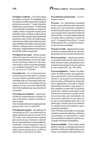195
Privilégio creditório – Clóvis Beviláqua
nosofereceoconceito:“Éaqualidadequea
leiconfereaocréditopessoal,deserpagode
preferênciaaosoutros.”CunhaGonçalves
tambémtemoseuconceito:“Éodireitoque
a lei atendendo à qualidade ou origem do
crédito,confereaorespectivocredor,deser
preferidoatodososdemaiscredoresdeum
mesmodevedor,quenãosejamigualmente
garantidos, para o efeito do integral paga-
mentodoseucréditopeloprodutodecertos
bensmobiliáriosdodevedor,oudecertosimo-
biliários, ainda que estes se encontrem hi-
potecadoseindependentementedoregistro
doreferidocréditoedagarantia.”
Privilégio de invenção – Direito assegu-
rado por lei que tem o autor de usar e ex-
plorar,temporariamente,uminventoindus-
trial de sua autoria, tendo em vista o inte-
ressesocialeodesenvolvimentotecnológi-
coeeconômicodopaís(CF,art.5.o
,XXIX;
CC, art. 48; Lei n. 9.279/96).
Procedimento – S.m. Comportamento;
modo pelo qual o indivíduo se comporta
em suas relações quotidianas para com a
sociedadeondevive;formapelaqualopro-
cesso se desenvolve, em qualquer de suas
espécies,ouseja,oseucursoestabelecido,
ritoeformalegalparaquesejacolocadoem
movimento.
Procedimento ordinário – Aquele que,
ao lado do comportamento resumido, ou
seja,sumaríssimo,compõeocaminhoco-
mumaseguir.
Nota:Esteprocedimentoéregidopelasdis-
posições dos Livros I e II do CPC.
Procedimentosumário–Inovaçãoquefoi
introduzida no CPC, em substituição ao
antigosumaríssimo,previstonosarts.275a
281, tendo como características a rapidez
paracausasemqueainstruçãoeadecisão
devemserproduzidasnamesmaaudiência.
É aplicado a causas de pequeno valor, ou
seja,quenãoexcedama20vezesovalordo
salário mínimo do país (Leis n. 9.099, de
26.09.1955,e9.245,de26.12.1995).
Procedimento sumaríssimo – V. proce-
dimentosumário.
Processo –S.m. Ajuntamento encadeado
deatosouprocedimentospraticadospelas
partes, juiz e seus assistentes, tendentes à
soluçãodopleitojudicial,encerrandoeste
com a decisão final. Segundo Cândido de
OliveiraFilho,“éaformaestabelecidapela
lei e praxe para se tratarem as causas em
juízo”. E segundo Eliézer Rosa, “é via de
direito para pôr fim a conflitos de interes-
sespormeiodaautoridade”.
Processoàrevelia–Julgamentodeumpro-
cessosemoconhecimentodoréu;não-com-
parecimentodoréuaostermosdoprocesso.
Processocautelar –Aquelequeestabele-
ceumpadrãoadicional,decaráteracaute-
ladoroudeprevenção,principiandocomo
preliminar para proposta de uma ação ou
no curso desta (CPC, arts. 796 a 889).
Processo legislativo– Implexo de dispo-
sições,divididoemfases,queregulamen-
tamacriaçãodeleis.Fases:primeirafase:
iniciativa, ato que provoca a abertura de
processo para a elaboração de um projeto
de lei; segunda fase: discussão e votação,
apresentado, discutido, e logo depois vo-
tado, podendo ser aprovado ou rejeitado;
terceirafase:sanção,atopeloqualochefe
doExecutivotransformaoprojetoemlei;
nessa mesma fase, não concordando com
seus termos, opõe-lhe seu veto; aprovan-
do,faz-seapromulgaçãodalei,istoé,sua
publicação;vetando,parcialoutotalmen-
te, o projeto retorna ao Legislativo, que o
manteráouderrubará.
Nota:OProjetodeleipodesermunicipal,
estadualounacional,podendo,conformea
sua jurisdição, ser sancionado ou vetado
pela autoridade competente, prefeito, go-
vernador,PresidentedaRepública.
Processoproibido–Crimecontraasaúde
pública;consistenoempregodeprocesso
proibidonofabricodemedicamentoouali-
mento,comsubstâncianãopermitida,co-
Privilégiocreditório–Processoproibido
 