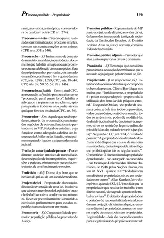 196
rante,aromática,antisséptica,conservado-
ra ou qualquer outra (CP, art. 274).
Processosumário–Processopenal,reali-
zadosemformalidades;processosimples,
comum nas contravenções e nos crimes
(CPP, arts. 531 a 540).
Procuração–S.f.Instrumentodecontrato
demandato;mandato,incumbência;docu-
mentoquehabilitaumapessoaarepresen-
taroutranacelebraçãodeseusnegócios.Será
de próprio punho, particular, ou passado
emcartório,conformeofimaquesedestina
(CC,arts.1.288e1.289;CPC,arts.38e44;
CPP, arts. 39, 50, 55, 59, 98 e 146).
Procuraçãoadjuditia–ComoatualCPC,
aprocuraçãoadjuditiapassouachamar-se
“procuração geral para o foro”; habilita o
advogado a representar seu cliente, apto
para praticar todos os atos judiciais em
qualquer foro ou instância (CPC, art. 36).
Procurador–S.m.Aquelequerecebepo-
deres, através de procuração, para tratar
dos negócios de outrem; funcionário per-
tencente ao MP, federal ou estadual, cuja
funçãoé,comoadvogado,adefesadosin-
teressesdaUniãooudoEstado,principal-
mente quando ligados a alguma demanda
judicial.
Produçãoantecipadadeprovas–Proce-
dimentocautelar,emcasosdenecessidade,
deantecipaçãodeinterrogatórios,inquiri-
çõeseperícias;ointeressadonecessita,en-
tretanto,deumfundamentoconciso.
Profetício – Adj. Diz-se dos bens que se
herdamdopaioudeumascendentedireto.
Projeto de lei – Proposta de elaboração,
discussão e votação de uma lei, iniciativa
quecabeaosmembrosdoLegislativoouao
chefedoExecutivo,conformesuanature-
za.Deveserpreliminarmentesubmetidoa
comissõesparlamentaresparaestudoses-
pecíficos antes de entrar em pauta.
Promotoria –S.f.Cargoouofíciodepro-
motor; repartição pública do promotor de
Justiça.
Promotorpúblico–RepresentantedoMP
junto aos juízes de direito; servidor da lei,
defensordosinteressesdajustiça,dasocie-
dade, da União, dos Estados, do Distrito
Federal.Atuanajustiçacomum,comona
federaletrabalhista.
Promotorpúblicoadjunto–Promotorque
atua junto às pretorias cíveis e criminais.
Pronúncia – S.f. Sentença que considera
procedenteaacusaçãodeterminandoqueo
acusadosejajulgadopelotribunaldojúri.
Propriedade–(Lat. proprietate.)S.f. To-
talidadedascoisasedireitosquecompõem
os bens da pessoa. Clóvis Beviláqua nos
ensinaque:“Juridicamente,apropriedade
é o poder assegurado pelo grupo social à
utilizaçãodosbensdavidapsíquicaemo-
ral.”EsegundoOrtolan,“éopoderdeocu-
par a coisa, e dela tirar todos os proveitos,
todos os produtos, periódicos ou não, to-
dos os acréscimos, poder de modificá-la,
dedividi-la,dealiená-la,dedestruí-la,mes-
mo, salvo as restrições legais; enfim, de
reinvidicá-lasdasmãosdeterceiros(seqüe-
la)”. Segundo o CC, art. 524, é direito de
possuir:“Apropriedadeéodireitodedes-
frutar e de dispor das coisas da maneira
maisabsoluta,contantoquedelanãosefaça
usoproibidopelasleisouregulamentos.”
Comentário:Odireitonaturalàpropriedade
éproclamado–nãooutorgadoouconcedido
–naDeclaraçãoUniversaldosDireitosHu-
manos,de1948,pelasNaçõesUnidas,em
seu art. XVII, quando diz: “Todo homem
temdireitoàpropriedade,só,ouemsocie-
dadecomoutros”.AllanKardec(Livrodos
espíritos,questão882,§2.o
)nosfalaque“a
propriedade que resulta do trabalho é um
direitonatural,tãosagradoquantoodetra-
balhareviver”.Odetentordapropriedadeé
oportadorderesponsabilidadesocial,sen-
doumaprojeçãodaleinaturalque,aoema-
narodireitoàpropriedade,aomesmotem-
po impõe deveres sociais ao proprietário.
Legitimidade–doissãooscondicionantes
paraalegitimidadedapropriedadematerial:
Processoproibido–Propriedade
 