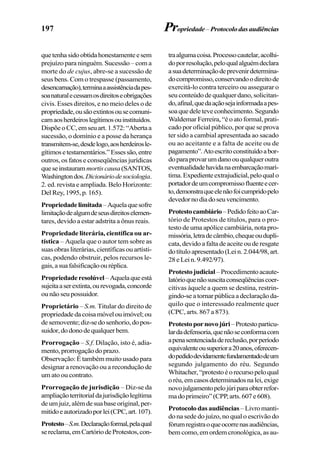 197
quetenhasidoobtidahonestamenteesem
prejuízo para ninguém. Sucessão – com a
morte do de cujus, abre-se a sucessão de
seus bens. Com o trespasse (passamento,
desencarnação),terminaaassistênciadapes-
soanaturalecessamosdireitoseobrigações
civis. Esses direitos, e no meio deles o de
propriedade,ousãoextintosousecomuni-
camaosherdeiroslegítimosouinstituídos.
DispõeoCC,emseuart.1.572:“Abertaa
sucessão, o domínio e a posse da herança
transmitem-se,desdelogo,aosherdeirosle-
gítimosetestamentários.”Essessão,entre
outros, os fatos e conseqüências jurídicas
queseinstaurammortiscausa(SANTOS,
Washingtondos.Dicionáriodesociologia.
2. ed. revista e ampliada. Belo Horizonte:
DelRey,1995,p.165).
Propriedadelimitada–Aquelaquesofre
limitaçãodealgumdeseusdireitoselemen-
tares, devido a estar adstrita a ônus reais.
Propriedade literária, científica ou ar-
tística – Aquela que o autor tem sobre as
suas obras literárias, científicas ou artísti-
cas, podendo obstruir, pelos recursos le-
gais,asuafalsificaçãoouréplica.
Propriedaderesolúvel–Aquelaqueestá
sujeitaaserextinta,ourevogada,concorde
ou não seu possuidor.
Proprietário – S.m. Titular do direito de
propriedadedacoisamóvelouimóvel;ou
desemovente;diz-sedosenhorio,dopos-
suidor,dodonodequalquerbem.
Prorrogação – S.f. Dilação, isto é, adia-
mento,prorrogaçãodoprazo.
Observação: É também muito usado para
designar a renovação ou a recondução de
um ato ou contrato.
Prorrogação de jurisdição – Diz-se da
ampliaçãoterritorialdajurisdiçãolegítima
deumjuiz,alémdesuabaseoriginal,per-
mitidoeautorizadoporlei(CPC,art.107).
Protesto–S.m.Declaraçãoformal,pelaqual
sereclama,emCartóriodeProtestos,con-
traalgumacoisa.Processocautelar,acolhi-
doporresolução,peloqualalguémdeclara
asuadeterminaçãodeprevenirdetermina-
docompromisso,conservandoodireitode
exercitá-lo contra terceiro ou assegurar o
seu conteúdo de qualquer dano, solicitan-
do,afinal,quedaaçãosejainformadaapes-
soaquedeleteveconhecimento.Segundo
Waldemar Ferreira, “é o ato formal, prati-
cado por oficial público, por que se prova
ter sido a cambial apresentada ao sacado
ou ao aceitante e a falta de aceite ou de
pagamento”.Atoescritoconstituídoabor-
doparaprovarumdanoouqualqueroutra
eventualidadehavidanaembarcaçãomarí-
tima.Expedienteextrajudicial,peloqualo
portadordeumcompromissofluenteecer-
to,demonstraqueelenãofoicumpridopelo
devedornodiadoseuvencimento.
Protestocambiário–PedidofeitoaoCar-
tório de Protestos de títulos, para o pro-
testo de uma apólice cambiária, nota pro-
missória,letradecâmbio,chequeoudupli-
cata, devido a falta de aceite ou de resgate
dotítuloapresentado(Lein.2.044/98,art.
28eLein.9.492/97).
Protestojudicial –Procedimentoacaute-
latórioquenãosuscitaconseqüênciascoer-
citivas àquele a quem se destina, restrin-
gindo-se a tornar pública a declaração da-
quilo que o interessado realmente quer
(CPC, arts. 867 a 873).
Protestopornovojúri–Protestoparticu-
lardadefensoria,quenãoseconformacom
apenasentenciadadereclusão,porperíodo
equivalenteousuperiora20anos,oferecen-
dopedidodevidamentefundamentadodeum
segundo julgamento do réu. Segundo
Whitacher,“protestoéorecursopeloqual
oréu,emcasosdeterminadosnalei,exige
novojulgamentopelojúriparaobterrefor-
madoprimeiro”(CPP,arts.607e608).
Protocolodasaudiências –Livromanti-
do na sede do juízo, no qual o escrivão do
fórumregistraoqueocorrenasaudiências,
bem como, em ordem cronológica, as au-
Propriedade– Protocolodasaudiências
 