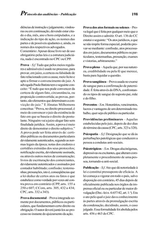 198
diênciasdeinstruçãoejulgamento,vindou-
rasouemcontinuação,devendoestarcita-
do o dia, mês, ano e hora estipulados, e a
indicação do tipo de ação, os nomes das
partesedepossíveisajudantese,ainda,os
nomesdosrespectivosadvogados.
Comentário:Apesardesselivroserdeuso
obrigatóriopelasleiseaestruturajudiciá-
ria, nada é encontrado no CPC ou CPP.
Prova–S.f.Tudoquepelosmeiosregula-
reseadmissíveiséusadonoprocesso,para
provar,emjuízo,acertezaoufalsidadede
fatorelacionadocomacausa;meiolícitoe
apto a firmar o convencimento do juiz. A
advogadaPaulaBatistatemoseguintecon-
ceito: “É tudo que nos pode convencer da
certeza de algum fato, circunstância, ou
proposição controvertida; as provas, por-
tanto,sãoelementosquedeterminamacon-
vicção do juiz.” E Jônatas Milhomens
conceitua:“Prova,nodireitoprocessual,é
meio de convencer o juiz da existência de
fato em que se baseia o direito do postu-
lante.Ninguémvaiajuízoalegarfatosem
finalidadejurídica.Assim,aprovaémeio
direto de demonstrar o direito subjetivo.”
A prova pode ser feita através de: certi-
dõespúblicasoudocumentosparticulares
devidamenteautenticados,segundoasnor-
mas legais da época; notas dos credores e
certidões extraídas dos seus protocolos;
notificaçãoescrita,devidamenteassinada,
ou através outros meios de comunicação;
livros de escrituração dos comerciantes,
devidamenteautenticadoseassinadospor
contador habilitado; confissão; testemu-
nhas;presunções,istoé,conseqüênciasque
a lei deduz de certos atos ou fatos e que
estabelececomoverdadeporvezesatécon-
tra prova em contrário (CPP, arts. 155 a
250 e 607; CCom, arts. 305, 432 a 434;
CPC, arts. 332 a 343).
Prova documental –Provaintegradaso-
mentepordocumentos,públicosouparti-
culares,quefundamentamcertodireitoou
obrigação.Oautordeverájuntá-losaopro-
cessonoinstantedoajuizamentodaação.
Provadosatosformaisousolenes–Pro-
valegalqueéfeitaporqualquermeioqueo
Direito assim o admitir. O art. 136 do CC
estatuioseguinte:“Osatosjurídicos,aque
senãoimpõeformaespecial,poderãopro-
var-semediante:confissão,atosprocessa-
dosemjuízo,documentospúblicosoupar-
ticulares,testemunhas,presunção,exames
evistorias,arbitramento.”
Provaplena–Aquelaque,porsuanature-
za, credibilidade ou pela fé que merece,
basta para liquidar a questão.
Provasangüínea–Provausadanoexame
de sangue para a confirmação de paterni-
dade.ÉfeitaatravésdoDNA,confrontan-
do os tipos de sangue do suposto pai, mãe
e do filho.
Proventos–S.m.Honorários,vencimentos,
lucrosevantagensdeumdeterminadotra-
balho,quersejaelepúblicoouparticular.
Providências preliminares – Aquelas
estabelecidaspelojuiz,depoisdedezdias
dotérminodacausa(CPC,arts.323a328).
Psicopatia – S.f. Designação que se dá às
perturbaçõespatológicasqueconduzema
pessoa a condutas anti-sociais.
Psicotrópicos–S.m.Drogasalucinógenas,
depressivasouexcitantes,quealteramcom-
pletamente o procedimento de uma pes-
soa,tornando-aanti-social.
Publicação–S.f.Atoquedánotoriedadeà
lei e constitui pressuposto de eficácia. A
lei começa a vigorar em todo o país, salvo
disposiçãoemcontrário,45diasdepoisde
oficialmente publicada nos órgãos da im-
prensaoficialououparticulardemaiordi-
vulgação(Dec.-lein.4.657/42,art.1.o
).Era
o ato pelo qual o juiz dava conhecimento
às partes através da promulgação escrita
da condenação, decidindo, assim, o caso
julgado.Essaformalidadefoiabolidapelos
arts. 456 e 463 do CPC.
Protocolo das audiências – Publicação
 