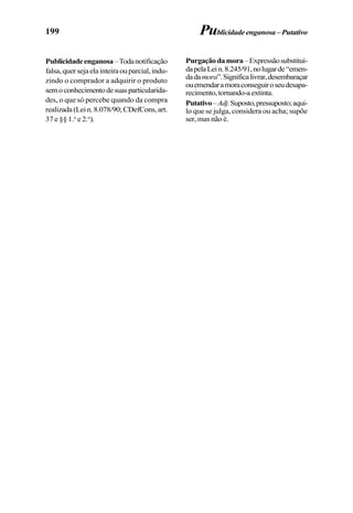 199
Publicidadeenganosa–Todanotificação
falsa,quersejaelainteiraouparcial,indu-
zindo o comprador a adquirir o produto
semoconhecimentodesuasparticularida-
des, o que só percebe quando da compra
realizada(Lein.8.078/90;CDefCons,art.
37 e §§ 1.o
e 2.o
).
Purgaçãodamora–Expressãosubstituí-
dapelaLein.8.245/91,nolugarde“emen-
dadamora”.Significalivrar,desembaraçar
ouemendaramoraconseguiroseudesapa-
recimento,tornando-aextinta.
Putativo–Adj.Suposto,pressuposto;aqui-
lo que se julga, considera ou acha; supõe
ser, mas não é.
Publicidadeenganosa–Putativo
 