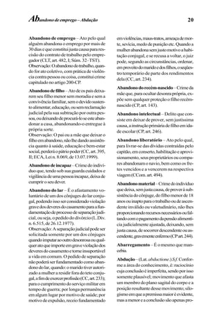 20
Abandono de emprego – Ato pelo qual
alguém abandona o emprego por mais de
30diasequeconstituijustacausaparares-
cisão do contrato de trabalho pelo empre-
gador(CLT,art.482,I;Súm.32–TST).
Observação:Oabandonodotrabalho,quan-
doforatocoletivo,compráticadeviolên-
ciacontrapessoaoucoisa,constituicrime
capituladonoartigo200-CP.
Abandonodefilho–Atodeospaisdeixa-
rem seu filho menor sem moradia e sem a
convivênciafamiliar,semodevidosusten-
toalimentar,educação,ousemreclamação
judicial pela sua subtração por outra pes-
soa,oudeixandodeprocurá-loseesteaban-
donar a casa, abandonando-o entregue à
própria sorte.
Observação: O pai ou a mãe que deixar o
filhoemabandono,nãolhedandoassistên-
cia quanto à saúde, educação e bem-estar
social,perderáopátriopoder(CC,art.395,
II;ECA,Lein.8.069,de13.07.1999).
Abandonodeincapaz–Crimedoindiví-
duo que, tendo sob sua guarda cuidados e
vigilânciadeumapessoaincapaz,deixade
cumpriroseudever.
Abandono do lar – É o afastamento vo-
luntário de um dos cônjuges do lar conju-
gal,podendoissoserconsideradoviolação
gravedosdeveresdocasamentoparaafun-
damentaçãodeprocessodeseparaçãojudi-
cial, ou seja, o pedido do divórcio (L.Div.
n.6.515,de26.12.1977).
Observação:Aseparaçãojudicialpodeser
solicitada somente por um dos cônjuges
quandoimputaraooutrodesonrosaouqual-
queratoqueimporteemgraveviolaçãodos
deveresdocasamentoetorneinsuportável
avidaemcomum.Opedidodeseparação
nãopoderáserfundamentadocomoaban-
donodolar,quando:omaridotiverautori-
zado a mulher a residir fora do teto conju-
gal,afimdeexercerprofissão(CC,art.233);
paraocumprimentodoserviçomilitarem
tempo de guerra; por longa permanência
em algum lugar por motivo de saúde; por
motivodeexpulsão,receiofundamentado
emviolências,maus-tratos,ameaçademor-
te,sevícia,medodepuniçãoetc.Quandoa
mulherabandonasemjustomotivoahabi-
tação conjugal, e se recusa a voltar, o juiz
pode,segundoascircunstâncias,ordenar,
emproveitodomaridoedosfilhos,oseqües-
trotemporário de parte dos rendimentos
dela(CC,art.234).
Abandonodorecém-nascido–Crimeda
mãeque,paraocultardesonraprópria,ex-
põe sem qualquer proteção o filho recém-
nascido (CP, art. 143).
Abandono intelectual – Delito que con-
siste em deixar de prover, sem justíssima
causa,ainstruçãoprimáriadefilhoemida-
de escolar (CP, art. 246).
Abandono liberatório – Ato pelo qual,
para livrar-se das dívidas contraídas pelo
capitão,emconserto,habilitaçãoeaprovi-
sionamento,seusproprietáriosoucompa-
resabandonamonavio,bemcomoosfre-
tes vencidos e a vencerem na respectiva
viagem(CCom.art.494).
Abandonomaterial–Crimedoindivíduo
quedeixa,semjustacausa,deproveràsub-
sistênciadocônjuge,dofilhomenorde18
anosouinaptoparaotrabalhooudeascen-
dente inválido ou valetudinário, não lhes
proporcionandorecursosnecessáriosoufal-
tandocomopagamentodapensãoalimentí-
ciajudicialmenteajustada,deixando,sem
justacausa,desocorrerdescendenteouas-
cendente,gravementeenfermo(CPart.244).
Abarregamento – É o mesmo que man-
cebia.
Abdução–(Lat.abductione.)S.f.Confor-
me a área do conhecimento, é: raciocínio
cujaconclusãoéimperfeita,sendoporisso
somenteplausível;movimentoqueafasta
um membro do plano sagital do corpo e a
posiçãoresultantedessemovimento;silo-
gismoemqueapremissamaioréevidente,
masamenoreaconclusãosãoapenaspro-
Abandonodeemprego–Abdução
 