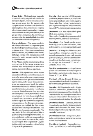 202Quasedelito– Questãoprejudicial
Quase delito – Modo pelo qual toda ação
ou omissão culposa praticada resulte em
danoparaalguém.Mesmonãotendocome-
tido crime, esse tipo de transgressão
comportamentalacarretacomopenalidade
areparaçãododano,mesmoqueoagente
nãootenhapraticadoporsualivreeespon-
tâneaavontadeoucompreendidoaaçãoile-
galqueestavacometendo.Se,entretanto,o
agenterevelaraltapericulosidade,deveráfi-
carsubmetidoàmedidadesegurança.
Quebradefiança–Nãoapresentaçãodo
réuafiançadoàautoridadecompetentequan-
do chamado para o ato de processo a que
responde, sem evidenciar argumento que
justifiqueseuato,ouquando,novencimento
dafiança,cometeoutratransgressãopenal,
rompendo,assim,umcompromissofirma-
doanteriormente.
Nota: Alguns juristas chamam este ato de
quebramentodefiança,quetemomesmo
sentido. A lei não pode aplicar pena a este
agente,massimmedidadesegurança.
Queixa–S.f.Requerimentoinicialescrito,
circunstanciadoedevidamenteassinadopor
quem faz a narração, que, nos crimes de
açãoprivada,aquelequerecebeuaafronta,
injúria,ultraje,oufoilesadofinanceiramen-
te, ou seu representante legal, faz, ao juiz
habilitado,indicandoonomedoquerelado
e das testemunhas, a ocasião e localidade
em que o fato delituoso se deu, as razões
da acusação e o valor provável do dano,
completando por solicitar, a sanção legal
respectiva ao acusado, a que ele esteja
incurso,depoisdasrespectivasdiligências,
se necessário, a fim de se provar, em pri-
meirolugar,averacidadedosfatosocorri-
dosconformesolicitaçãodoofendido.João
Mendes nos fornece a conceituação: “É a
exposição de fato feita pelo ofendido ou
quem tiver qualidade para representá-lo,
concluindopelopedidodecondenaçãodo
delinqüente como incurso em disposição
oudisposiçõesdoCódigoPenal.”Alguns
juristasedicionaristasdãoaesteverbeteo
designaçãodequeixa-crime.
Querela – (Lat. querela.) S.f. Discussão,
pendência;pequenaquestão;acusaçãocri-
minalapresentadaemjuízocontraalguém.
Observação:Esteverbeteétambémusado
pararepresentaremjuízo.Nãoésinônimo,
mas,noDPC,éamesmacoisaquequeixa.
Querelado–S.m.Réu;aquelecontraquem
éfeitaumadenúncia-criminal.
Observação:Quandooimpetrantedaaçãoé
aJustiçapública,chama-se“denunciado”.
Querelante – S.m. Aquelequefazaquei-
xa,ouseja,quemrecebeuumaofensa,dano,
lesãoouagravoouoseurepresentantelegal.
Quesito – S.m. Pergunta formulada pelo
magistrado ou pelas partes, a perito, para
instruçãodequestãotécnica;cadaumadas
questõesqueojuiz,atravésdeumacomu-
nicação escrita, abreviando o seu conteú-
do, entrega aos jurados (CPC, art. 421;
CPP, arts. 479 a 480).
Quesitos suplementares – Aqueles que
podem ser formulados durante diligência
destinada a substituir perito inapto ou
faltoso (CPC, art. 425).
Quesível – Adj. 2g. Buscar; dívida a ser
paganaresidênciaoudomicíliododevedor;
deveserbuscada,procurada,reclamada.
Questão – S.f. Disputa, discussão, litígio,
demanda,controvérsia,pendência,ouseja,
amesmacoisaquecausa.Porextensão,éo
caso particular a que se opôs uma contes-
tação; diz-se do conflito de direitos e inte-
ressessubmetidosàdecisãodostribunais.
QuestãodeDireito–Demanda,relativaà
reivindicaçãoquealguémfazdeumdireito
suposto,oudeinteressesdaspartes,basea-
dos nos argumentos que expõem, funda-
mentadoslegalmente.
Questão incidental – Insegurança, hesi-
tação ou contestação que aparece na rota
normaldeumprocesso.
Questão prejudicial – Demanda prece-
dente,cujaanáliseeconclusãoobrigatória,
 
