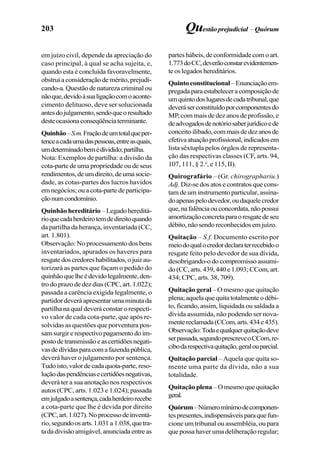 203 Questãoprejudicial –Quórum
em juízo civil, depende da apreciação do
caso principal, à qual se acha sujeita, e,
quando esta é concluída favoravelmente,
obstrui a consideração de mérito, prejudi-
cando-a. Questão de natureza criminal ou
nãoque,devidoàsualigaçãocomoaconte-
cimento delituoso, deve ser solucionada
antesdojulgamento,sendoqueoresultado
desteocasionaconseqüênciaterminante.
Quinhão–S.m.Fraçãodeumtotalqueper-
tenceacadaumadaspessoas,entreasquais,
umdeterminadobemédividido;partilha.
Nota: Exemplos de partilha: a divisão da
cota-parte de uma propriedade ou de seus
rendimentos,deumdireito,deumasocie-
dade, as cotas-partes dos lucros havidos
emnegócios;ouacota-partedeparticipa-
çãonumcondomínio.
Quinhão hereditário –Legadohereditá-
rioquecadaherdeirotemdedireitoquando
da partilha da herança, inventariada (CC,
art. 1.801).
Observação: No processamento dos bens
inventariados, apurados os haveres para
resgatedoscredoreshabilitados,ojuizau-
torizará as partes que façam o pedido do
quinhãoquelheédevidolegalmente,den-
tro do prazo de dez dias (CPC, art. 1.022);
passada a carência exigida legalmente, o
partidor deverá apresentar uma minuta da
partilha na qual deverá constar o respecti-
vo valor de cada cota-parte, que após re-
solvidas as questões que porventura pos-
samsurgirerespectivopagamentodoim-
postodetransmissãoeascertidõesnegati-
vasdedívidasparacomafazendapública,
deverá haver o julgamento por sentença.
Tudoisto,valordecadaquota-parte,reso-
luçãodaspendênciasecertidõesnegativas,
deverá ter a sua anotação nos respectivos
autos (CPC, arts. 1.023 e 1.024); passada
emjulgadoasentença,cadaherdeirorecebe
a cota-parte que lhe é devida por direito
(CPC,art.1.027).Noprocessodeinventá-
rio,segundoosarts.1.031 a 1.038,quetra-
tadadivisãoamigável,anunciadaentreas
partes hábeis, de conformidade com o art.
1.773doCC,deverãoconstarevidentemen-
teoslegadoshereditários.
Quintoconstitucional–Enunciaçãoem-
pregada paraestabeleceracomposiçãode
umquintodoslugaresdecadatribunal,que
deveráserconstituídoporcomponentesdo
MP, com mais de dez anos de profissão, e
deadvogadosdenotóriosaberjurídicoede
conceitoilibado,commaisdedezanosde
efetivaatuaçãoprofissional,indicadosem
lista sêxtupla pelos órgãos de representa-
ção das respectivas classes (CF, arts. 94,
107, 111, § 2.o
, e 115, II).
Quirografário – (Gr. chirographariu.)
Adj. Diz-se dos atos e contratos que cons-
tam de um instrumento particular, assina-
doapenaspelodevedor,oudaquelecredor
que,nafalênciaouconcordata,nãopossui
amortizaçãoconcretaparaoresgatedeseu
débito,nãosendoreconhecidosemjuízo.
Quitação – S.f. Documento escrito por
meiodoqualocredordeclaraterrecebidoo
resgate feito pelo devedor de sua dívida,
desobrigando-odocompromissoassumi-
do(CC,arts.439,440e1.093;CCom,art.
434; CPC, arts. 38, 709).
Quitação geral – O mesmo que quitação
plena;aquelaquequitatotalmenteodébi-
to, ficando, assim, liquidada ou saldada a
dívida assumida, não podendo ser nova-
mentereclamada(CCom,arts.434e435).
Observação:Todaequalquerquitaçãodeve
serpassada,segundoprescreveoCCom,re-
cibodarespectivaquitação,geralouparcial.
Quitação parcial – Aquela que quita so-
mente uma parte da dívida, não a sua
totalidade.
Quitação plena–Omesmoquequitação
geral.
Quórum–Númeromínimodecomponen-
tespresentes,indispensáveisparaquefun-
cione um tribunal ou assembléia, ou para
que possa haver uma deliberação regular;
 