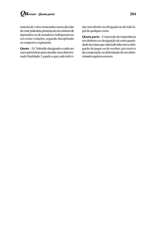 204Quorum–Quota-parte
maioriadevotosenunciadosnumadecisão
decortejudiciária;presençadeummínimode
deputadosoudesenadoresindispensáveis
em certas votações, segundo disciplinado
norespectivoregimento.
Quota–S.f.Subsídiodesignadoacadaum
numpatrimônioparaatenderumadetermi-
nadafinalidade.Legadoaquecadaindiví-
duotemdireitoouobrigaçãonadivisãole-
galdequalquercoisa.
Quota-parte–Concessãodeimportância
emdinheirooudesignaçãodecertaquanti-
dadedecoisasquecadaindivíduotemaobri-
gação de pagar ou de receber, por motivo
dacomposiçãooudelimitaçãodeumdeter-
minadonegócio-comum.
 