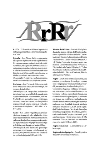 R – É a 17.a
letra do alfabeto e representa
nalinguagemjurídicaaabreviaturadapala-
vra“réu”.
Rábula – S.m. Nome dado a pessoa que
advogasemdiplomaouaoadvogadoforma-
do,mascompoucoconhecimentodacultu-
rajurídica;advogadoouprocuradordadoa
sutilezasemquestõesjudiciais,quesomen-
tesabeembaraçarasquestõeslançandomão
deastúcia,artifícios,ardil,tramóia,queas
leislhepermitem,semresolveracausa.
Observação: A palavra e as figuras acima
mencionadasestãoemcompletodesuso.
Racismo –S.m. Formadediferençasjurí-
dicasousociais,tendoporbasearaça,cor
ousexodoindivíduo.
Observação: A CF repudia o racismo e o
terrorismologonoseuTítuloI,quandotrata
dosseusPrincípiosFundamentais,enoart.
5.o
, XLII, em que define que a prática do
racismo constitui crime inafiançável e
imprescritível, sujeito à pena de reclusão,
nos termos da lei (Lei n. 7.437/85 e Lei n.
7.716/89).
Ramo–S.m.Galho,vergôntea,diversifica-
çãodeumtronco;divisão,subdivisão,bifur-
caçãodeumafamília;partedeumaciência;
cadaumadasdivisõesnacategoriadocomér-
cioexplorado;coisaougrupodecoisas,obje-
todeleilãooucolocadoemhastapública.
Observação: Ramo de árvore, que ocupa
espaço da propriedade vizinha, pode ser
podadopelopossuidordesteatéasuperfí-
cieverticaldivisória(CC,art.558).
Ramos do Direito – Formas disciplina-
das,pelasquaisaciênciadoDireitoseclas-
sifica: a) Direito Público: Direito Consti-
tucional; Direito Administrativo; Direito
Financeiro;b)DireitoPrivado:DireitoCi-
vil;DireitoComercial(terrestre,aéreo,ma-
rítimo); Direito Internacional Privado; c)
Direito Privado Social: Direito do Traba-
lho; Direito Industrial; Direito Rural; Di-
reitoJudiciário;DireitoCanônico;Direito
InternacionalPúblico.
Rapto–S.m.Crimecontraoscostumes,que
consiste no seqüestro de qualquer pessoa,
comoempregodeviolência,fraude,e/ouar-
dil,paracomistotirarbenefíciopróprio.
Comentário:SegundooCP,essetipodecri-
metemduasmodalidadesdiferentes,asa-
ber:raptoviolentooumediantefraude,que
éocrimecometidoporalguém,consistente
emtirardesuaresidência,mulherhonesta,
solteiraounão,comviolência,graveameaça
oufraude,comfinalidadeúnicadesatisfazer
impulsoslibidinosos(CP,art.219);segun-
doClóvisBeviláqua,“éatiradadamulher
honestadolar,pormeiodesedução,embos-
cadaouviolência”;raptoconsensual,queé
aqueleemqueavítima,sendomaiorde14e
menorde21anos,concordaemsercondu-
zida pelo raptor (CP, art. 220).
Raptoconsensual–V.comentárioaover-
beterapto.
Raptocriminalpróprio–Aquelepratica-
do contra a vontade do raptado.
 