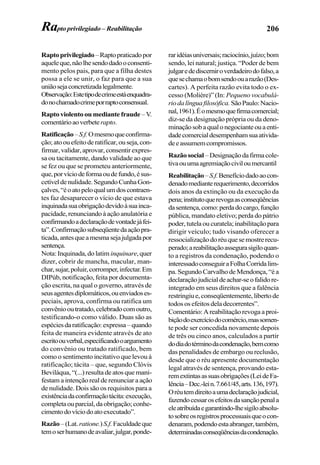 206Rapto privilegiado – Reabilitação
Raptoprivilegiado–Raptopraticadopor
aqueleque,nãolhesendodadooconsenti-
mento pelos pais, para que a filha destes
possa a ele se unir, o faz para que a sua
uniãosejaconcretizadalegalmente.
Observação:Estetipodecrimeestáenquadra-
donochamadocrimeporraptoconsensual.
Raptoviolentooumediantefraude –V.
comentárioaoverbeterapto.
Ratificação–S.f.Omesmoqueconfirma-
ção;atoouefeitoderatificar,ouseja,con-
firmar,validar,aprovar,consentirexpres-
sa ou tacitamente, dando validade ao que
se fez ou que se prometeu anteriormente,
que,porvíciodeformaoudefundo,ésus-
cetíveldenulidade.SegundoCunhaGon-
çalves,“éoatopeloqualumdoscontraen-
tes faz desaparecer o vício de que estava
inquinadasuaobrigaçãodevidoàsuainca-
pacidade,renunciandoàaçãoanulatóriae
confirmandoadeclaraçãodevontadejáfei-
ta”.Confirmaçãosubseqüentedaaçãopra-
ticada,antesqueamesmasejajulgadapor
sentença.
Nota:Inquinada,dolatim inquinare,quer
dizer, cobrir de mancha, macular, man-
char,sujar,poluir,corromper,infectar.Em
DIPúb, notificação, feita por documenta-
ção escrita, na qual o governo, através de
seusagentesdiplomáticos,ouenviadoses-
peciais, aprova, confirma ou ratifica um
convêniooutratado,celebradocomoutro,
testificando-o como válido. Duas são as
espéciesdaratificação:expressa–quando
feita de maneira evidente através de ato
escritoouverbal,especificandooargumento
do convênio ou tratado ratificado, bem
como o sentimento incitativo que levou à
ratificação; tácita – que, segundo Clóvis
Beviláqua, “(...) resulta de atos que mani-
festam a intenção real de renunciar a ação
de nulidade. Dois são os requisitos para a
existênciadaconfirmaçãotácita:execução,
completaouparcial,daobrigação;conhe-
cimentodovíciodoatoexecutado”.
Razão–(Lat.ratione.)S.f. Faculdadeque
temoserhumanodeavaliar,julgar,ponde-
raridéiasuniversais;raciocínio,juízo;bom
sendo, lei natural; justiça. “Poder de bem
julgaredediscerniroverdadeirodofalso,a
quesechamaobomsendoouarazão(Des-
cartes). A perfeita razão evita todo o ex-
cesso (Molière)” (In: Pequeno vocabulá-
riodalínguafilosófica. SãoPaulo:Nacio-
nal,1961).Éomesmoquefirmacomercial;
diz-se da designação própria ou da deno-
minaçãosobaqualonegocianteouaenti-
dadecomercialdesempenhamsuaativida-
deeassumemcompromissos.
Razãosocial–Designaçãodafirmacole-
tivaouumaagremiaçãociviloumercantil
Reabilitação–S.f.Benefíciodadoaocon-
denadomedianterequerimento,decorridos
dois anos da extinção ou da execução da
pena;institutoquerevogaasconseqüências
dasentença,como:perdadocargo,função
pública, mandato eletivo; perda do pátrio
poder,tutelaoucuratela;inabilitaçãopara
dirigir veículo; tudo visando oferecer a
ressocializaçãodoréuquesemostrerecu-
perado;areabilitaçãoassegurasigiloquan-
to a registros da condenação, podendo o
interessadoconseguiraFolhaCorridalim-
pa. Segundo Carvalho de Mendonça, “é a
declaraçãojudicialdeachar-seofalidore-
integrado em seus direitos que a falência
restringiue,conseqüentemente,libertode
todos os efeitos dela decorrentes”.
Comentário:Areabilitaçãorevogaaproi-
biçãodoexercíciodocomércio,massomen-
te pode ser concedida novamente depois
de três ou cinco anos, calculados a partir
dodiadotérminodacondenação,bemcomo
das penalidades de embargo ou reclusão,
desde que o réu apresente documentação
legal através de sentença, provando esta-
remextintasassuasobrigações(LeideFa-
lência–Dec.-lein.7.661/45,arts.136,197).
Oréutemdireitoaumadeclaraçãojudicial,
fazendocessarosefeitosdasançãopenala
eleatribuídaegarantindo-lhesigiloabsolu-
tosobreosregistrosprocessuaisqueocon-
denaram,podendoestaabranger,também,
determinadasconseqüênciasdacondenação.
 