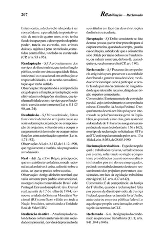 207 Reabilitação – Reclamado
Entrementes, a declaração não poderá ser
concedida se: a penalidade imposta tiver
sido de mais de quatro anos; o réu tenha
ficadoincapazparaodesempenhodopátrio
poder, tutela ou curatela, nos crimes
dolosos,sujeitosàpenadereclusão,come-
tidos contra filho, tutelado ou curatelado
(CP, arts. 93 a 95).
Readaptação – S.f. Aproveitamento dos
serviçosdofuncionário,quetenhafunção
pública,tendoemvistaacapacidadefísica,
intelectualouvocacionalematribuiçõese
responsabilidades,edeacordocomalimi-
taçãoquetenhasofrido.
Observação: Respeitando a competência
exigida para a função, a readaptação será
efetivadaemobrigaçõessimilares,quete-
nhamafinidadecomoserviçoqueofuncio-
nário exercia anteriormente (Lei n. 8.112/
90, art. 24).
Readmissão –S.f. Novaadmissão,feitaa
funcionário demitido sem justa causa ou
semindenização;reparaçãooucompensa-
ção de prejuízos, voltando este a ocupar o
cargoanterioràdemissãoouocuparoutras
funções com autorização superior (Lei n.
1.711/52).
Observação:ALein.8.112,de11.12.1990,
queregulamenteamatéria,nãoprognostica
areadmissão.
Real – Adj. 2g.eS.m. Régio, principesco;
quetemexistênciaverdadeira;moedanacio-
nal atual; relativo à coisa, a direito sobre a
coisa, ao que se pratica sobre a coisa.
Observação:Antigodinheironominalque
valia somente para padrão convencional,
na organização monetária do Brasil e de
Portugal.Erausadonoplural:réis.Oatual
real, a partir de 1.º de julho de 1994, tor-
nou-seunidadedoSistemaMonetárioNa-
cional (R$) com fluxo válido em toda a
Nação brasileira, substituindo a Unidade
RealdeValorURV.
Realizaçãodoativo –Atualizaçãodova-
lordetodososbensmateriaisdeumasocie-
dadeempresarial,devidoàdepreciaçãode
seus títulos em face das desvalorizações
dodinheirocirculante.
Receptação–S.f.Delitoconsistentenofato
deumapessoaquerertirarproveitoparasi
ouparaterceiro,quandodacompra,guarda
ouocultação,sabedordequeacoisatenha
sidoobtidapormeiodolosooufraudulen-
to, ou induzir a outrem, de boa-fé, que ad-
quire-a,recebaouoculte(CP,art.180).
Reclamação–S.f.Processodecompetên-
cia originária para preservar a autoridade
dotribunalegarantirsuasdecisões;medi-
dacorrecionalquecabeàpartequesesen-
tir lesada por ato ou omissão do magistra-
dodequenãocaibarecurso,dirigidaaoór-
gãosuperiorcompetente.
Comentário: É este um meio de correição
parcial,cujoconhecimentoecompetência
cabeaoConselhodaJustiçaFederal.Ore-
querimentodeveráserfeitopelaparteinte-
ressadaoupeloProcurador-geraldaRepú-
blica,noprazodecincodias,pararessalvar
aidoneidadedoTribunalouasseguraracom-
petênciadesuasdecisões(arts.156a162);
essetipodereclamaçãosolicitadaaoSTFe
aoSTJestáregulamentadapelosarts.13a
18daLein.8.038,de28.05.1990.
Reclamaçãotrabalhista–Expedientepelo
qualotrabalhadorreclama,verbalmenteou
por escrito, solicitando ao órgão compe-
tente providências quanto aos seus direi-
tos lesados por ato do seu empregador,
pedindoorestabelecimentodesteseores-
sarcimento dos prejuízos porventura oca-
sionados,emfacedalegislaçãotrabalhista
em vigor (CLT, arts. 837 a 842).
Comentário:Édecompetência:daJustiça
do Trabalho, quando a reclamação é feita
por pessoa de direito privado; da Justiça
Federal, quando a reclamada for a União,
autarquia ou empresa pública federal, e
aquele que propõe a reclamação, estiver
sujeitoàsnormasdaCLT.
Reclamado –S.m.Designaçãodoconde-
nado no processo trabalhista (CLT, arts.
841, 844 e 846).
 