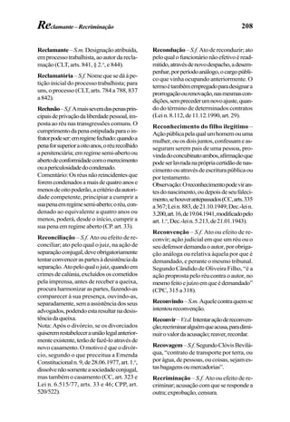 208
Reclamante–S.m.Designaçãoatribuída,
emprocessotrabalhista,aoautordarecla-
mação (CLT, arts. 841, § 2.o
, e 844).
Reclamatória– S.f.Nomequesedáàpe-
tição inicial do processo trabalhista; para
uns, o processo (CLT, arts. 784 a 788, 837
a842).
Reclusão–S.f.Amaisseveradaspenasprin-
cipaisdeprivaçãodaliberdadepessoal,im-
posta ao réu nas transgressões comuns. O
cumprimentodapenaestipuladaparaoin-
fratorpodeser:emregimefechado:quandoa
penaforsuperioraoitoanos,oréurecolhido
apenitenciária;emregimesemi-abertoou
abertodeconformidadecomomerecimento
ouapericulosidadedocondenado.
Comentário:Osréusnãoreincidentesque
foremcondenadosamaisdequatroanose
menosdeoitopoderão,acritériodaautori-
dade competente, principiar a cumprir a
suapenaemregimesemi-aberto;oréu,con-
denado ao equivalente a quatro anos ou
menos, poderá, desde o início, cumprir a
sua pena em regime aberto (CP. art. 33).
Reconciliação – S.f. Ato ou efeito de re-
conciliar; ato pelo qual o juiz, na ação de
separaçãoconjugal,deveobrigatoriamente
tentarconvenceraspartesàdesistênciada
separação.Atopeloqualojuiz,quandoem
crimesdecalúnia,excluídososcometidos
pela imprensa, antes de receber a queixa,
procura harmonizar as partes, fazendo-as
comparecer à sua presença, ouvindo-as,
separadamente,semaassistênciadosseus
advogados,podendoestaresultarnadesis-
tênciadaqueixa.
Nota: Após o divórcio, se os divorciados
quiseremrestabelecerauniãolegalanterior-
menteexistente,terãodefazê-loatravésde
novo casamento. O motivo é que o divór-
cio, segundo o que preceitua a Emenda
Constitucionaln.9,de28.06.1977,art.1.o
,
dissolvenãosomenteasociedadeconjugal,
mas também o casamento (CC, art. 323 e
Lei n. 6.515/77, arts. 33 e 46; CPP, art.
520/522).
Recondução– S.f. Atodereconduzir;ato
peloqualofuncionárionãoefetivoéread-
mitido,atravésdenovodespacho,adesem-
penhar,porperíodoanálogo,ocargopúbli-
co que vinha ocupando anteriormente. O
termoétambémempregadoparadesignara
prorrogaçãoourenovação,nasmesmascon-
dições,semprecederumnovoajuste,quan-
do do término de determinados contratos
(Lein.8.112,de11.12.1990,art.29).
Reconhecimento do filho ilegítimo –
Açãopúblicapelaqualumhomemouuma
mulher,ouosdoisjuntos,confessameas-
seguram serem pais de uma pessoa, pro-
vindadoconcubinatoambos,afirmaçãoque
podeserlavradanaprópriacertidãodenas-
cimentoouatravésdeescriturapúblicaou
por testamento.
Observação:Oreconhecimentopodeviran-
tesdonascimento,oudepoisdeseufaleci-
mento,sehouverantepassados(CC,arts.335
a367;Lein.883,de21.10.1949;Dec.-lein.
3.200,art.16,de19.04.1941,modificadopelo
art.1.o
,Dec.-lein.5.213,de21.01.1943).
Reconvenção – S.f. Ato ou efeito de re-
convir; ação judicial em que um réu ou o
seudefensordemandaoautor,porobriga-
ção análoga ou relativa àquela por que é
demandado, e perante o mesmo tribunal.
Segundo Cândido de Oliveira Filho, “é a
ação proprosta pelo réu contra o autor, no
mesmofeitoejuízoemqueédemandado”
(CPC, 315 a 318).
Reconvindo–S.m.Aquelecontraquemse
intentoureconvenção.
Reconvir–V.t.d.Intentaraçãodereconven-
ção;recriminaralguémqueacusa,paradimi-
nuirovalordaacusação;reaver,recordar.
Recovagem–S.f.SegundoClóvisBevilá-
qua, “contrato de transporte por terra, ou
por água, de pessoas, ou coisas, sejam es-
tasbagagensoumercadorias”.
Recriminação – S.f. Ato ou efeito de re-
criminar;acusaçãocomqueserespondea
outra;exprobação,censura.
Reclamante–Recriminação
 