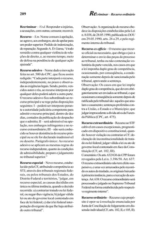 209
Recriminar –V.t.d. Responder a injúrias,
aacusações,comoutras;censurar,reconvir.
Recurso–S.m.Nomecomumàapelação,
aoagravo,aosembargos;atodeapelarpara
umpodersuperior.Pedidodeindenização,
dereparação.SegundoA.D.Gama,“étodo
remédiocontraqualquerviolênciaderela-
ções de direito, e, ao mesmo tempo, meio
de defesa na pendência de qualquer ação
ajuizada”.
Recursoadesivo–Nomedadoainovação
feita no art. 500 do CPC, que ficou assim
redigido: “Cada parte interporá o recurso,
independentemente, no prazo e observa-
dasasexigênciaslegais.Sendo,porém,ven-
cidosautoreréu,aorecursointerpostopor
qualquerdelespoderáaderiraoutraparte.
Orecursoadesivoficasubordinadoaore-
cursoprincipaleseregepelasdisposições
seguintes:I–poderáserinterpostoperan-
teaautoridadejudiciáriacompetentepara
admitir o recurso principal, dentro de dez
dias,contadosdapublicaçãododespacho
queoadmitiu;II–seráadmissívelnaape-
lação, nos embargos infringentes e no re-
cursoextraordinário;III–nãoseráconhe-
cidosehouverdesistênciadorecursoprin-
cipal ou se ele for declarado inadmissível
ou deserto. Parágrafo único: Ao recurso
adesivo se aplicam as mesmas regras do
recursoindependente,quantoàscondições
de admissibilidade, preparo e julgamento
notribunalsuperior.”
Recursoespecial–Novorecurso,estabe-
lecidopelaCF,atribuindocompetênciaao
STJ, através dos tribunais regionais fede-
rais, ou pelos tribunais dos Estados, do
Distrito Federal e territórios, “julgar, em
recurso especial, as causas decididas em
únicaouúltimainstância,quandoadecisão
recorrida:a)contrariartratadoouleifede-
ral,ounegar-lhesvigência;b)julgarválida
lei ou ato do governo local contestado em
facedeleifederal;c)daràleifederalinter-
pretaçãodivergentedaquelhehajaatribuí-
do outro tribunal”.
Observação:Aorganizaçãodorecursoobe-
deceàsdisposiçõesestabelecidaspelaLei
n.8.038,de28.05.1990,publicadanoDOU
em 29.05.1990, arts. 26 a 29, e pelo regi-
mento interno do tribunal.
Recurso exofficio–Omesmoquerecur-
sooficialounecessário,queobrigaojuiza
determinar o envio das peças do processo
ao tribunal, tenha ou não contestação vo-
luntáriadapartevencida,noscasosemque
aleiimponhaduplograudecompetência,
ocasionando, por conseqüência, a conde-
naçãosomentedepoisdesancionadapelo
tribunal,aprovandoasentença.
Observação: Os casos em que lei impõe
duplograudecompetência,quedevemobri-
gatoriamenteserenviadosaotribunal,eque
ocasionamconseqüênciasomentedepoisde
ratificadapelotribunalsão:aquelesqueanu-
lamocasamento;sentençasproferidascon-
tra a União, o Estado e o Município; que
julgarimprocedenteadívidaativadaFazen-
da Pública (CPC, art. 475).
Recursoextraordinário–RecursoaoSTF
cabívelemcasosexcepcionais,prognosti-
cadoemdispositivoconstitucional,quan-
do:houverviolaçãooucontrariaraCF;de-
claraçãodeinconstitucionalidadedetrata-
doouleifederal;julgarválidaaleiouatode
governolocalcontestadoemfacedaCons-
tituição (CF, art. 102, III).
Comentário:Osarts.632/636doCPPforam
revogados pela Lei n. 3.396/58. Art. 637:
Orecursoextraordinárionãotemefeitosus-
pensivo,eumavezarrazoadospelorecorri-
doosautosdotraslado,osoriginaisbaixarão
àprimeirainstância,paraaexecuçãodasen-
tença.Art.638:Orecursoextraordinárioserá
processadoejulgadonoSupremoTribunal
Federalnaformaestabelecidapelorespecti-
voregimentointerno”.
Recursoordinário–Recursocujopropó-
sito é opor-se à resolução enunciada por
JuntadeConciliaçãodeJulgamentoemdis-
sensãoindividual(CF,arts.102,II,e105,II).
Recriminar –Recursoordinário
 