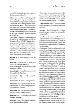 21
váveis. Naáreajur.,éraptoatravésdevio-
lência,seduçãooufraude.
Àbeça–Loc.adv.bras.Àfarta,emgrande
quantidade;segundoalguns,suaorigemse-
riaumareferênciaaograndejuristaalagoano
GumercindoBessa:“terargumentossegun-
doGumercindoBessa”,porsuaexuberan-
teeloqüêncianaaltercaçãocomotambém
grandeeinternacionaljuristaRuiBarbosa,
lutandorenhidamenteparaqueoterritório
do Acre não fosse incorporado ao Estado
doAmazonas.
Comentário:“Osenhortemargumentosà
Bessa”, teria sido dito pelo presidente
RodriguesAlves(1848-1919),pelaprimei-
ra vez, ao ouvir surpreso as idéias expos-
tasporumcidadão.Aexpressãofirmou-se
nalínguafaladanoBrasilparaexprimiros
argumentosquealguémtinhapróoucontra
uma idéia. Com o decorrer do tempo, ‘à
Bessa’perdeuainicialmaiúsculaeos‘ss’
foramsubstituídospelocê-cedilha.
Abessa – (Lat. ad versa.) Loc. adv. Às
avessas.
Abigeato–(Lat.abigeatus.)S.m.Furtode
gadodepropriedadedeoutrem.
Nota:Acapturadeanimaisselvagensnão
caracterizaodelito.
Abjudicação – (Lat. abjudicatione.) S.f.
Atoouefeitodeabjudicar.
Abjudicador –Adj. e s.m. Que ou aquele
queabjudica.
Abjudicante–Omesmoqueabjudicador.
Abjudicar–(Lat.abjudicare.)V.t.d.Tirar,
judicialmente,aopossuidorilegítimo,coi-
saquepertenceaoutrem.
Abonação – S.f. Ato ou efeito de abonar.
Hipoteca,penhor,fiança,garantia.
Abonado–Adj.Queseabonou;rico,endi-
nheirado,abastado.
Abonador– Adj. O que abona, fia ou que
prestafiança;fiadordofiador.
Observação:Aoabonadoraplica-seodis-
postonoCCsobrefiançaquandoocredor,
semjustacausa,demoraraexecuçãoiniciada
contraodevedor,podendoofiador,promo-
ver-lheoandamento(CCart.1.482a1.898).
Abortamento – S.m. Omesmoqueabor-
to. Fig. anulação do efeito, fracasso, êxito
truncado.
Abortar – (Lat. abortare.) V.i. Produzir
antes do tempo; v.i.; dar à luz antes de fin-
daagestação.
Aborto – (Lat. abortu ou abortio.) S.m.
Impedimentodenascer,interrupçãodolosa
do processo de gravidez, com a morte ou
não do feto; ato ou resultado de parir pre-
maturamente;monstruosidade,anomalia.
Fig.insucesso.
Comentário: O tipo penal seria o impedi-
mentodonascimento,porprovocação,na
intençãodeimpedi-lo,sendoprovocadopor
agenteouagentes.OCPde1940,art.128,
admiteoabortolegal:“Nãosepuneoabor-
to,senãoháoutromeiodesalvaravidada
gestante ou se a gravidez resulta de estu-
pro.”TalpreceitofoioobedecidonoBrasil
por apenas oito hospitais. Em vista disto,
os parlamentares elaboraram o Projeto de
Lein.20/91,queregulamentaoseuatendi-
mentonaredepúblicadesaúde.Esseproje-
to, aprovado recentemente pela comissão
deconstituiçãoejustiçadacâmarafederal,
naprática,éumareafirmaçãodoartigo128,
garantindoàsmulheresoefetivoexercício
deumdireito.ACNBB(Conferêncianacio-
nal dos Bispos do Brasil) pede, em docu-
mento,quetodasaspessoasdeboavontade
façamchegaraosparlamentaresseuapelo
contra o projeto que obriga os hospitais
públicos a realizarem abortos em caso de
estuproouriscoparaamãe,sobaalegação
dequeoabortoéamortedeliberadaedireta
deumserhumano.Outrapropostalegisla-
tivapretenderevogarealterardispositivos
quetratamdocrimedoaborto.
OjuristaedeputadofederalHélioBicudo,
nojornalFolhadeS.Paulo,de12.09.1997,
dizqueadiscussãoquesevemtravandoa
Abdução–Aborto
 