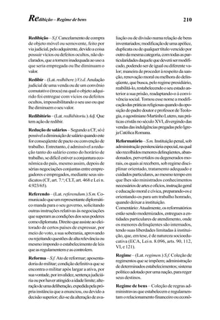210
Redibição–S.f.Cancelamentodecompra
de objeto móvel ou semovente, feito por
viajudicial,peloadquirente,devidoacoisa
possuirvíciosoudefeitosocultos,nãode-
clarados,queatorneminadequadaaousoa
que seria empregada ou lhe diminuam o
valor.
Redibir–(Lat.redhibere.)V.t.d.Anulação
judicial de uma venda ou de um convênio
comutativo(troca)naqualoobjetoadqui-
rido foi entregue com vícios ou defeitos
ocultos,impossibilitandooseuusoouque
lhediminuemoseuvalor.
Redibitório–(Lat.redhibitoriu.)Adj.Que
temaçãoderedibir.
Reduçãodesalários–SegundoaCF,sóé
possíveladiminuiçãodesalárioquandoeste
forconseqüentedepactoouconvençãode
trabalho. Entretanto, é admissível a redu-
ção tanto do salário como do horário de
trabalho,sedifícilestiveraconjunturaeco-
nômica do país, mesmo assim, depois de
sériasnegociaçõesconjuntasentreempre-
gadoreseempregados,medianteseussin-
dicatos (CF, art. 7.o
; CLT, art. 468 e Lei n.
4.923/65).
Referendo – (Lat. referendum.) S.m.Co-
municadoqueumrepresentantediplomáti-
co manda para o seu governo, solicitando
outras instruções relativas às negociações
quesuperamascondiçõesdosseuspoderes
comodiplomata.Direitoqueassisteaoelei-
torado de certos países de expressar, por
meio do voto, a sua soberania, aprovando
ourejeitandoquestõesdealtarelevânciaou
mesmoimpondooestabelecimentodeleis
queasregulamentemeascontrolem.
Reforma–S.f.Atodereformar;aposenta-
doriadomilitar;condiçãodefinitivaquese
encontra o militar após largar a ativa, por
suavontade,porinvalidez,sentençajudiciá-
riaouporhaveratingidoaidadelimite;alte-
raçãodeumadeliberação,expedidapelapró-
priainstânciaqueaenunciou,oudevidoa
decisãosuperior;diz-sedaalteraçãodeava-
liaçãooudedivisãonumarelaçãodebens
inventariados;modificaçãodeumaapólice,
duplicataoudequalquertítulovencidopor
outrodamesmacategoria,comtodasaspar-
ticularidadesdaquelequedeverásermodifi-
cado,podendoserdeigualoudiferenteva-
lor;maneiradeprocederàrespeitodasan-
ção,renovaçãomoraloumelhoradodelin-
qüente,quebusca,peloregimepresidiário,
reabilitá-lo,restabelecendooseuestadoan-
teriorasuaprisão,readaptando-oàconvi-
vênciasocial.Tomouessenomeamodifi-
caçãodaspráticasreligiosasquandodaopo-
siçãodopadredoutoreprofessordeTeolo-
gia,oagostinianoMartinhoLutero,nasprá-
ticascristãsnoséculoXVI,divergindodas
vendasdasindulgênciaspregadaspeloIgre-
jaCatólicaRomana.
Reformatório–S.m.Instituiçãopenal,sob
administraçãopenitenciáriaespecial,naqual
sãorecolhidosmenoresdelinqüentes,aban-
donados,pervertidosoudegeneradosmo-
rais,osquaisaírecebem,sobregimedisci-
plinar orientado, tratamento adequado e
cuidadosparticulares,aomesmotempoem
que lhes são ministrados conhecimentos
necessáriosdearteseofícios,instruçãogeral
eeducaçãomoralecívica,preparando-ose
orientando-os para um trabalho honrado,
quandodeixarainstituição.
Comentário:Atualmente,osreformatórios
estãosendomodernizados,entreguesaen-
tidades particulares de atendimento, onde
os menores delinqüentes são internados,
tendo suas liberdades limitadas à institui-
ção, que, em tese, é de natureza socioedu-
cativa (ECA, Lei n. 8.096, arts. 90, 112,
VI,e121).
Regime – (Lat. regimen.) S.f. Coleção de
regimentosqueseimpõem;administração
dedeterminadosestabelecimentos;sistema
políticoadotadoporumanação,parareger
seus destinos.
Regime de bens – Coleção de regras ad-
ministravasqueestabelecemeregulamen-
tamorelacionamentofinanceirooueconô-
Redibição – Regime de bens
 