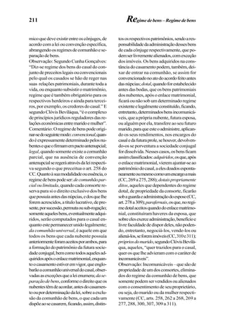 211
micoquedeveexistirentreoscônjuges,de
acordocomaleiouconvençãoespecífica,
abrangendoosregimesdecomunhãoese-
paraçãodebens.
Observação: Segundo Cunha Gonçalves:
“Diz-se regime dos bens do casal do con-
juntodepreceitoslegaisouconvencionais
pelo qual os casados se hão de reger nas
suas relaçõespatrimoniais,durantetodaa
vida,ouenquantosubsistiromatrimônio,
regime que é também obrigatório para os
respectivos herdeiros e ainda para tercei-
ros,porexemplo,oscredoresdocasal.”E
segundoClóvisBeviláqua,“éocomplexo
deprincípiosjurídicosreguladoresdasre-
laçõeseconômicasentremaridoemulher”.
Comentário:Oregimedebenspodeorigi-
nar-sedoseguintemodo:convencional,quan-
doéexpressamentedeterminadopelosnu-
bentesequeofirmamempactoantenupcial;
legal,quandosomenteexisteacomunhão
parcial, que na ausência de convenção
antenupcialseregeráatravésdaleirespecti-
va segundo o que preceitua o art. 258 do
CC.Quantoàsuamodalidadeouessência,o
regimedebenspodeser:decomunhãopar-
cialoulimitada,quandocadaconsortere-
serva para si o direito exclusivo dos bens
quepossuíaantesdasnúpcias,edosquelhe
foremacrescidos,atítulolucrativo,depre-
sente,porsucessão,permutaousub-rogação;
somenteaquelesbens,eventualmenteadqui-
ridos, serão computados para o casal en-
quantoestepermanecerunidolegalmente;
da comunhão universal, é aquele em que
todos os bens que cada nubente possuía
anteriormenteforamaceitosporambos,para
aformaçãodopatrimôniodafuturasocie-
dadeconjugal,bemcomotodosaquelesad-
quiridosapósoenlacematrimonial,enquan-
toocasamentoestiveremvigor,queenglo-
barãoacomunhãouniversaldocasal,obser-
vadasasexceçõesquealeienumera;dase-
paraçãodebens,conformeodireitoqueos
nubentestêmdeacordar,antesdocasamen-
tooupordeterminaçãodalei,sobreaexclu-
são da comunhão de bens, o que cada um
dispõeaosecasarem,ficando,assim,distin-
tososrespectivospatrimônios,sendoares-
ponsabilidadedaadministraçãodessesbens
decadacônjugerespectivamente,quepo-
demserlivrementealienados,comexceção
dos imóveis. Os bens adquiridos na cons-
tânciadocasamentopodem,também,dei-
xar de entrar na comunhão, se assim for
convencionadonoatodoacordofeitoantes
dasnúpcias;dotal,quandoforestabelecido
antes das bodas, que os bens patrimoniais
dos nubentes, após o enlace matrimonial,
ficaráounãosobumdeterminadoregime
existenteelegalmenteconstituído,ficando,
entretanto,determinadosbensincomunicá-
veis,queapróprianubente,futuraesposa,
ou alguém por ela, transfere ao seu futuro
marido,paraqueesteoadministre,aplican-
do os seus rendimentos, nos encargos do
casaledafuturaprole,sehouver,devolven-
do-os se porventura a sociedade conjugal
fordissolvida.Nessescasos,osbensficam
assimclassificados:adquiridos,osque,após
oenlacematrimonial,vieremajuntar-seao
patrimôniodocasal,aelesdoadosesponta-
neamenteoumesmocomoumencargoamais
(CC,269a275,288);dotaispropriamente
ditos, aqueles que dependentes do regime
dotal, de propriedade da consorte, ficarão
sobaguardaeadministraçãodoesposo(CC,
art.278a309);parafernais,osque,noregi-
medotalaceitosquandodoenlacematrimo-
nial, constituíram haveres da esposa, que
sobreelesexerceadministração,benefícioe
livrefaculdadededispordeles,nãopoden-
do, entretanto, negociá-los, vende-los ou
aliená-los,seforemimóveis(CC,310e311);
própriosdomarido,segundoClóvisBevilá-
qua, aqueles, “quer trazidos para o casal,
querosquelheadvieramcomocaráterde
incomunicáveis”.
Observação:Incomunicáveis–quesãode
propriedadedeumdosconsortes,elimina-
dos do regime da comunhão de bens, que
somentepodemservendidosoualienados
com o consentimento de seu proprietário,
ou seja, do marido ou da mulher respecti-
vamente (CC, arts. 258, 262 a 268, 269 a
277, 288, 300, 307, 309 a 311).
Regimedebens–Regimedebens
 