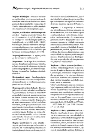 212
Regime de exceção – Processo peculiar
ou incidental de governo, proveniente de
condiçõesanormais,ordinariamenteacom-
panhada de uma rebelião ou de golpe de
Estado,nãosendo,nestaocasião,obedeci-
dospreceitosdaConstituiçãoemvigor.
Regime jurídico dos servidores públi-
coscivis–Regimejurídicodovínculodos
servidorescomoserviçopúblico,bemcomo
os autárquicos e das fundações públicas,
instituídopelaLein.8.112,de11.12.1990.
Observação:Aleiqueestabeleceuesteregi-
meveiosubstituirerevogaroantigoEstatu-
todosFuncionáriosPúblicosdaUnião,que
haviasidoinstituídopelaLein.1.711/52.
Regimejurídicoúnico–V.regimejurídi-
co dos servidores públicos civis.
Regimento–S.m.Corpodenormasinter-
nasquedisciplinamdeterminadotrabalho,
o funcionamento de tribunais e órgãos da
administraçãopública,assembléiaslegis-
lativas, corporações, fundações, institui-
çõescivis.
Regimento de custas –Regulamentação
quedeterminaovalordascustasjudiciais,
designando quais as condutas necessárias
paraasuaamortização.
Regimepenitenciáriofechado–Regime
peloqualoréuficaprivadodesualiberda-
de,consistentenaexecuçãodapenalidade
emestabelecimentodesegurançamáxima
ou média, ficando, durante o dia, sujeito a
trabalho comunitário dentro do presídio,
deacordocomsuaespecialidadetrabalhis-
taanterior,desdequeconciliávelcomasua
penaimpostapelaJustiça,eoconfinamento
durante o descanso noturno. Outrossim,
conforme a pena do réu e seu comporta-
mentodentrodopresídio,poderáeleexer-
cerotrabalhoemserviçosouobraspúbli-
cas (CP, art. 33, § 1.o
, e 34).
Regime penitenciário semi-aberto –
Aquelequedeterminaqueoréucumpraa
sua pena em colônia agrária, industrialou
instituiçãoequivalente,sendoadmissível,
em casos de bom comportamento, que o
réutrabalheforadaprisão,comotambém
queelefreqüentecursosprofissionalizantes
do ensino médio ou superior (CP, art. 35).
Registro – (Lat. registru.) S.m. Transcri-
çãointegralouporextratodeumacartaou
deumdocumento,numlivrodestinadopara
essa finalidade, de certos fatos ou atos es-
critos,escrituras,títulosedocumentosem
geralcomobjetivodeconcederaesseins-
trumento segurança, validade e uma data
autênticadoacontecimentodosfatos.Nor-
maestabelecidacomafinalidadedetornar
públicososatosjurídicos,aposiçãoeacom-
petência das pessoas, determinando a sua
autenticidade e a segurança dos compro-
missosedecertosvínculosdedireitopas-
síveisdeamparolegalesujeitoapermuta-
ção,alteraçãooudissolução.
Registro civil das pessoas jurídicas –
Instituto onde são registrados os assenta-
mentosdetodososdocumentosrelativosà
Constituição, estatutos ou compromissos
das sociedades: civis, pias ou religiosas,
científicas, literárias, associações de utili-
dadepública,fundações,sociedadesmer-
cantis,salvoasanônimas.
Observação: Para prova de sua existência
legal,aspessoasjurídicasdedireitopriva-
do têm o compromisso de registrar seus
contratos, atos constitutivos, estatutos ou
compromissosnoseuregistroespecial,re-
gido por lei específica ou com consenti-
mentoeaquiescênciadogoverno,quando
necessária(Lein.6.015,de31.12.1973,arts.
115/127;Lein.8.935,de18.11.1994,arts.
5.o
, V e VI, e 12).
Registro civil das pessoas naturais –
Registroeaverbaçãodeatosefatosrelati-
vos às pessoas naturais, concedendo-lhes
legitimidadeepublicidade.Nessegênerode
apontamento são inscritos: nascimentos,
casamentos, óbitos, maioridade por con-
sentimento dos pais ou por sentença judi-
cial,sentençadeclaratóriadeausência,op-
çõesdenaturalidade,sentençadefinindoa
Regimedeexceção–Registrocivildaspessoasnaturais
 