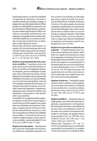 213
legitimação adotiva, as decisões nulidade
ou supressão do casamento, o divórcio, o
restabelecimentodasociedadeconjugal,os
julgamentosquedãolegitimidadeaosfilhos
geradosnacontinuidadedocasamentoeaos
quedeclararemafiliaçãolegítima,casamen-
tosqueresultamlegitimaçãodefilhos,ha-
vidos ou concebidos anteriormente, atos
judiciaisouextrajudiciaisdereconhecimen-
todefilhosilegítimos,asescriturasdeado-
çãoeosatosqueasdissolverem,asaltera-
çõesouabreviaturasdenomes.
Observação: Produzir assentamento, no
registrocivil,denascimentoquenãoexiste
constituicontravençãopenalcomencarce-
ramento que varia de dois a seis anos (Lei
n.6.015/73,art.29a114;Lein.8.935/94,
art. 5.o
e 12; CP, arts. 241 e 242).
Registrodapropriedadeliterária,artís-
tica e científica – Expediente através do
qual o possessor de uma obra literária, ar-
tísticaoucientífica,divulgadaportipogra-
fia,litografia,gravura,moldagemouqual-
quer outro sistema de transcrição, deverá
destinardoisexemplaresdesuamesmaobra
àBibliotecaNacional,naEscoladeMúsica
ou na Escola Nacional de Belas-Artes da
UniversidadeFederaldoRiodeJaneiro,no
Instituto Nacional do Cinema ou no Con-
selhoFederaldeEngenharia,Arquiteturae
Agronomia,paraorespectivoregistro,cuja
finalidade é a de garantir os seus direitos
sobre o que produziu.
Comentário:Seacategoriadaobracompor-
tarregistroemmaisdeumdessesórgãos,o
mesmodeveráserfeitonaquelecomoquala
obra tiver afinidade mais próxima. Entre-
tanto,oregistrodeveráserfeitonoConse-
lho Nacional de Direito Autoral, se a obra
nãoseenquadraremnenhumadasentidades
mencionadas. A inscrição da obra no seu
respectivoórgãoassegura,aoautor,atépro-
vaemcontrário,asuapropriedade(CC,art.
673;Lein.5.988/73,arts.17a20).
Registrodeempregados–Apontamento
pelo qual todo empregador deverá fazer,
emobediênciaalegislaçãoespecífica,em
livroexclusivoouemfichas,ououtroqual-
quer meio, sempre de acordo com as nor-
masdoMinistériodoTrabalho,Indústriae
Comércio.Emcadaanotação,deveráestar
constatadoaqualificaçãocivilouprofissio-
naldecadaempregado,bemcomoaanota-
ção de todos os dados relativos à sua ad-
missãonoemprego,duraçãoeefetividade
do trabalho, férias, casos de acidentes e
todos os dados que falem do trabalhador
no respectivo serviço para o qual foi con-
tratado (CLT, arts. 41 a 48).
Registrodeexpressõesousinaisdepro-
paganda – A regulamentação para o as-
suntoestavaexpressanaleianterior,admi-
tindo-seoregistrodeexpressõesousinais
de propaganda no Instituto Nacional da
PropriedadeIndustrial(INPI),comopro-
pósito de assegurar a sua propriedade e a
monopolizaçãodoseuusoemtodoterritó-
rio nacional Entretanto, a Lei n. 9.279/96,
no seu art. 124, VII, determinou que esse
registronãodeveserfeitocomomarcasi-
nal ou expressão, mas simplesmente usa-
doscomorecursosdepropaganda.
Registrodeimóveis–Variedadedeapon-
tamentocoletivo,público,cujacompetên-
ciaéainscrição,transcriçãoeaaverbação
dos procedimentos e assuntos jurídicos
pertinentes à bens imóveis (Lei n. 6.015/
73, arts. 168 a 289, e Lei n. 5.772/71, arts.
76a86).
Registrospúblicos–Anotaçõesfeitasem
órgãopróprio,poroficialdevidamentele-
galizado, cujo propósito é o de legalizar e
darinformaçãodoestadoeidoneidadedas
pessoas, bem como legitimar e conservar
emtodaasuaexistência,documentosdes-
tinados à verificação, em qualquer época,
de atos jurídicos (CC, art. 348; Dec.-lei n.
5.860/43; CP, art. 241; CPC, arts. 1.124,
1184e1186;Lein.6.015/73).
Observação: Segundo a CF, arts. 5.o
,
LXXVI,sãogratuitosparaosreconhecida-
mentepobres,naformadalei:a)oregistro
civildenascimento;b)acertidãodeóbito.
Registrocivildaspessoasnaturais –Registrospúblicos
 