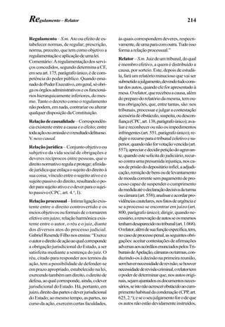214
Regulamento – S.m. Ato ou efeito de es-
tabelecer normas, de regular; prescrição,
norma, preceito, que tem como objetivo a
regulamentaçãoeaplicaçãodeumalei.
Comentário:Aregulamentaçãodosservi-
ços concedidos, segundo determina a CF,
emseuart.175,parágrafoúnico,édecom-
petência do poder público. Quando ema-
nadodoPoderExecutivo,emgeral,sóobri-
gaosórgãosadministrativoseosfuncioná-
rios hierarquicamente inferiores, do mes-
mo. Tanto o decreto como o regulamento
nãopodem,emnada,contrariaroualterar
qualquerdisposiçãodaConstituição.
Relaçãodecausalidade–Correspondên-
cia existente entre a causa e o efeito; entre
todaaçãoouomissãoeoresultadodelituoso.
V.nexocausal.
Relação jurídica – Conjunto objetivo ou
subjetivo da vida social de obrigações e
deveres recíprocos entre pessoas, que o
direitonormativoregulaeprotege;afinida-
dejurídicaqueenlaçaosujeitododireitoà
sua coisa; vínculo entre o sujeito ativo e o
sujeitopassivododireito,resultandoopo-
derparasujeitoativoeodeverparaosujei-
to passivo (CPC, art. 4.o
, I).
Relaçãoprocessual–Íntimaligaçãoexis-
tente entre o direito controvertido e os
meios objetivos ou formais de o tornarem
efetivo em juízo; relação harmônica exis-
tente entre o autor, o réu e o juiz, diante
dos diversos atos do processo judicial.
GabrielResendeFilhonosensina:“Exerce
oautorodireitodeaçãoaoqualcorresponde
a obrigação jurisdicional do Estado, a ser
satisfeita mediante a sentença do juiz. O
réu, citado para responder aos termos da
ação, tem a possibilidade de defender-se
em prazo apropriado, estabelecido na lei,
exercendotambémumdireito,odireitode
defesa,aoqualcorresponde,ainda,odever
jurisdicional do Estado. Há, portanto, em
juízo,direitodaspartesedeverjurisdicional
doEstado;aomesmotempo,aspartes,no
cursodaação,exercemcertasfaculdades,
às quais correspondem deveres, respecti-
vamente,deumaparacomoutra.Tudoisso
formaarelaçãoprocessual.”
Relator–S.m.Juizdeumtribunal,doqual
é membro efetivo, a quem é distribuído a
causa, por sorteio. Este, depois de estudá-
la,faráumrelatóriominuciosoquevaiser
submetidoajulgamento,devendotudocons-
tardosautos,quandoeleforapresentadoà
mesa.Orelator,querecebeuacausa,além
dopreparodorelatóriodamesma,temou-
trasobrigações,que,entretantas,são:nos
tribunais, processar e julgar a contestação
acessóriadeobstáculo,suspeita,oudescon-
fiança(CPC,art.138,parágrafoúnico);ava-
liar e reconhecer ou não os impedimentos
infringentes(art.551,parágrafoúnico);re-
digirorecursoparaotribunalcoletivoesu-
perior,quandonãoforvotaçãovencida(art.
557);apreciaredecidirpetiçãodoagravan-
te,quandoestesolicitadojudiciário,recur-
socontraumapresumidainjustiça,nosca-
sosdeprisãododepositárioinfiel,aadjudi-
cação,remiçãodebensoudelevantamento
demoedacorrentesempagamentodepro-
cesso capaz de suspender o cumprimento
damedidaatéodeclaraçãodecisivadaturma
oucâmara(art.558);analisareacordarpro-
vidênciascautelares,nosfatosdeurgênciae
se a processo se encontrar em juízo (art.
800, parágrafo único); dirigir, quando ne-
cessário,arenovaçãodeautosseosmesmos
tenhamdesaparecidonotribunal(art.1.068).
Orelator,alémdesuafunçãoespecífica,tem,
nocasodeprocessopenal,asseguintesobri-
gações:aceitarcontestaçõesdeafirmações
adversasaosacórdãosenunciadospelosTri-
bunaisdeApelação,câmarasouturmas,con-
duzindo-osàdecisãonaprimeirareunião,
semhavernecessidadederevisão;sehouver
necessidadederevisãocriminal,orelatortem
opoderdedeterminarque,nosautosorigi-
nais,sejamajuntadososdocumentosneces-
sários,seistonãoacrescerobstáculoaocum-
primentohabitualdacondenação(CPP,art.
625,2.o
);eseoseujulgamentoforodeque
osautosnãoestãodevidamenteinstruídos,
Regulamento– Relator
 