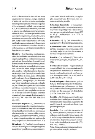 215
sendo a documentação anexada aos autos
originaisinconvenienteàJustiça,indeferirá
opedidoderescisão in limine,enviandoo
recursoparaascâmarasreunidasouparao
tribunal,deconformidadecomocaso(art.
625,3.o
).Assimsendo,entraráemjuízocom
orecursoporsolicitaçãoesemhaverneces-
sidadedeprazo,orelatorapresentaráopro-
cesso para julgamento, relatando-o, sem,
entretanto, entrar na discussão do mesmo
(art. 625); no caso de conclusão absoluta,
ratificadaouenunciadaemnívelderecurso
adesivo, o relator fará expedir o alvará de
soltura,dandoaojuizdeprimeirainstância
imediatoconhecimento.
Relatório–S.m.Descriçãoescritaeminu-
ciosadasatividadesadministrativasdeuma
organizaçãopúblicaoudeumasociedade
privada, ou dos trabalhos de um tribunal,
turma,câmarasoudeumaassembléia;preâm-
bulo da sentença, no qual são menciona-
dos:onomedaspartes,arespectivasolicita-
ção, a defesa e a fundamentação da solici-
taçãorespectiva.Exposiçãosumáriadasi-
tuaçãodefatodacausa.queésubmetidaà
deliberaçãodotribunal.Condensaçãodoin-
terrogatório, feito pelo juiz, do processo
quevaisernarradoparaadevidaavaliação
do júri. Narração, exposição dos questões
duvidosas existentes no recurso feita pelo
relator ante o órgão colegiado, escrituran-
do-asnosdevidosautosedepoisfazendoa
respectivaleituraquandodojulgamentodo
recurso (CPC, arts. 458, 549, 554; CPP,
art. 466).
Relaxação da prisão– S.f.Omesmoque
relaxamentodaprisão;ordemdojuiz,colo-
candooindiciadoemliberdade,atéoinqué-
ritopolicialficarconcluído,noprazodedez
dias,casotenhaocriminososidopresoem
flagrante,ouemprisãopreventiva,contado
oprazo,nestacircunstânciaapartirdodia
emqueaprisãofoidecretada(CPP,art.10).
Relevância–S.f.Qualidadedaquiloquese
envolvedeprestígio,devantagemlegítima,
podendoserconsideradoeporventuraapre-
ciadocomobasedesolicitação,deaspira-
ção, ou de ilustração de recurso, para res-
taurar um direito perdido.
Relevânciadaomissão–Oesquecimen-
topropositalounãoépenalmenterelevan-
te, porque o agente podia e devia atuar,
paraqueaconseqüênciafosseevitada(CP,
art. 13, § 2.o
, redação pela Lei n. 7.209, de
11.07.1984).
Relevante – Adj. 2g. Quetemrelevância;
queseenvolvedeimportância;necessário.
Remessa dos autos – Saída dos autos de
cartório e sua respectiva remessa a outro
cartório, ao juízo, ao juiz da causa ou a
níveldecompetênciasuperior.
Remição–(Lat.redimere.)S.f.Atoouefei-
to de remir; quitação, resgate (CPC, art.
651).
Remiçãodaexecução –Pagamentototal
ouparcialdadivida,peloexecutado;depó-
sitojudicialdaimportânciadadívida,mo-
tivodacondenação,antesdeseusbensse-
rem postos para venda em praça pública
(CPC, arts. 651, 787 a 790).
Remiçãodepena–Recompensa,pelala-
buta, de diminuição do período de conde-
nação da pena que o réu cumpre em siste-
mafechadoousemi-aberto,ganhando,como
prêmio, um dia para cada três de trabalho
(Lei Ex. Penal, arts. 126 a 130).
Remido–Adj.Quitado,desobrigado;que
se tornou livre da obrigação assumida fi-
nanceiramente,medianteopagamentode
suadívidaoudepartedela,medianteopa-
gamentoprestação.
Remissão–(Lat.remissio–deremittere.)
S.f.Perdão,renúncia;liberaçãodeumadí-
vida, por parte do credor ao devedor, isto
é,renúnciaespontâneadodireitocreditório,
embenefíciodoprópriodevedor,eximin-
do-o, assim, da obrigação assumida (CC,
arts. 1.053 a 1.055).
Nota:Algunsautoresconsideramaetimolo-
giaidênticaàderemição,redimere.
Relator–Remissão
 
