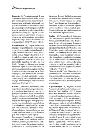216
Remoção–S.f.Permutadooperáriodeuma
empresa ou departamento oficial, de um
paraoutrodepartamento,oudeumacida-
deparaoutra,solicitaçãofeitaporelepró-
prio ou transferido por interesse do servi-
ço,semqueaposiçãohierárquicaquetinha
antes da transferência sofresse modifica-
ção.Penalidadeimpostaaalguém,pordes-
cuido, desatenção, incúria ou abandono,
consistente na demissão ou na perda do
respectivo cargo, função ou mesmo o seu
emprego(Lein.8.112/90,art.36e§1.o
).
Remuneração – S.f. Importância que se
pagapeloalugueldecoisas;oquesepaga
por serviços prestados; salário, honorário
de profissionais, ordenado, soldo, venci-
mento,arendaetc.;parcelavariáveldoor-
denadodeterminadooupadronizadodotra-
balhador público efetivo (concursado) ou
contratado (regido pela CLT) ou pela
União, Estados, prefeituras, autarquias e
fundações,sejamfederaisouestaduais,de
conformidadecomalegislaçãoespecífica
decadaum;recompensalegalquesefazao
empregado, pelo patrão ou por terceiros,
pelo serviço prestado a contento, como as
chamadasgorjetasquerecebealémdosalá-
riopagodiretamentepeloresponsávelque
o emprega (CLT, art. 457).
Renda – S.f. Proveito, rendimento, lucro
oupréstimosmanufaturadosperiodicamen-
tepeloesforçodoserhumano,oupelaex-
ploração econômica de um determinado
bem,ouvantagemusufruídadecapitalnão
exigível,emtítulosouempréstimos;dinhei-
roqueumapessoapagaaoutra,periodica-
mente, pelo arrendamento ou usufruto de
determinadobem,móvelouimóvel;segun-
do Clóvis Beviláqua, “e a série de presta-
ções,emdinheiroououtrosbens,queuma
pessoa recebe de outra, a quem foi entre-
gue,paraesseefeito,certocapital”.
Comentário: Esta palavra é originária do
verbo do baixo latim, reddo, is, reddidi,
redditum, reddere, que tem muitos senti-
dos, como: render, dar, entregar, restituir,
produzir renda, ou seja, ganho ou lucro.
Vemos, no decorrer da história, a mesma
palavra caracterizando sentidos diversos,
como, p. ex.: fulano “rendeu sua alma a
Deus”,significandoquedeterminadaper-
sonalidade,aofalecer,rendeu,ouseja,de-
volveusuaalmaaoSenhor,recebidaquan-
donasceu.Ouesta:seutrabalhomuitoren-
deu, no sentido da produtividade.
Réplica–S.f.Contestaçãooral,fundamen-
tada e suplementar que a Promotoria de
Justiça, contestando o raciocínio da defe-
sa,nojúri;acessórioousuportedaincrimi-
nação,noinstantedojulgamentoprévioda
ação penal de alçada do tribunal do júri,
feito pelo promotor, pelo adjunto ou por
ambos.Oacusadortememumahoraotem-
poconcedidoparaasuaréplica.Contesta-
ção,feitapelointeressado,dasafirmações
deoutros,emconflitocomaapelação,agra-
voouembargofeitoscontraseudesejode
consignar,comodesuapropriedade,deter-
minadamarcaoudeconseguirumapatente
(CPP, arts. 473 e 474).
Observação: O CC não fala nada sobre o
verbete réplica. Entretanto, o mesmo tor-
nou-se,nomeioforenseumcostume,rece-
bendo esse nome, a refutação, feita pelo
autordedemandacível,dacontestaçãonela
apresentada.
Representação – S.f. Segundo Marcos
Acquaviva.(In:Dicionáriojurídicobrasi-
leiro.SãoPaulo:Jurídica,1999),é“autori-
zaçãodadapelavítimadocrimeouseure-
presentantelegal,paraqueaautoridadepo-
licial, o promotor público ou o juiz deter-
minemainstauraçãodeinquéritopolicial,
afimdequeoórgãodoMinistérioPúblico
possa oferecer a denúncia nos crimes de
açãopúblicadependentesdessaformalida-
de”.SegundoCunhaGonçalves,“diz-sere-
presentação o fato de uma declaração de
vontadeouqualqueratividadejurídicaema-
nar, não de quem deveria produzi-la, mas
sim de outra pessoa, incumbida por lei de
pensareagiremnomeeproveitodoinca-
paz. É esta a posição jurídica do pai ou
tutor do menor, e do tutor do interdito”.
Remoção–Representação
 