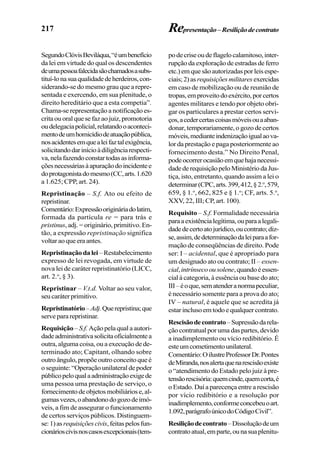217
SegundoClóvisBeviláqua,“éumbenefício
da lei em virtude do qual os descendentes
deumapessoafalecidasãochamadosasubs-
tituí-lonasuaqualidadedeherdeiros,con-
siderando-se do mesmo grau que a repre-
sentada e exercendo, em sua plenitude, o
direito hereditário que a esta competia”.
Chama-se representação a notificaçãoes-
critaouoralquesefazaojuiz,promotoria
oudelegaciapolicial,relatandooaconteci-
mentodeumhomicídiodeatuaçãopública,
nosacidentesemquealeifaztalexigência,
solicitandodarinícioàdiligênciarespecti-
va,nelafazendoconstartodasasinforma-
çõesnecessáriasàapuraçãodoincidentee
doprotagonistadomesmo(CC,arts.1.620
a 1.625; CPP, art. 24).
Repristinação – S.f. Ato ou efeito de
repristinar.
Comentário:Expressãoorigináriadolatim,
formada da partícula re = para trás e
pristinus, adj. = originário, primitivo. En-
tão, a expressão repristinação significa
voltaraoqueeraantes.
Repristinaçãodalei–Restabelecimento
expresso de lei revogada, em virtude de
nova lei de caráter repristinatório (LICC,
art. 2.o
, § 3).
Repristinar – V.t.d. Voltar ao seu valor,
seucaráterprimitivo.
Repristinatório–Adj.Querepristina;que
serve para repristinar.
Requisição– S.f. Ação pela qual a autori-
dadeadministrativasolicitaoficialmentea
outra, alguma coisa, ou a execução de de-
terminado ato; Capitant, olhando sobre
outroângulo,propõeoutroconceitoqueé
o seguinte: “Operação unilateral de poder
públicopeloqualaadministraçãoexigede
uma pessoa uma prestação de serviço, o
fornecimentodeobjetosmobiliáriose,al-
gumasvezes,oabandonodogozodeimó-
veis, a fim de assegurar o funcionamento
de certos serviços públicos. Distinguem-
se:1)as requisiçõescivis,feitaspelosfun-
cionárioscivisnoscasosexcepcionais(tem-
podecriseoudeflagelocalamitoso,inter-
rupção da exploração de estradas de ferro
etc.)emquesãoautorizadasporleisespe-
ciais;2)as requisiçõesmilitaresexercidas
em caso de mobilização ou de reunião de
tropas,emproveitodoexército,porcertos
agentes militares e tendo por objeto obri-
gar os particulares a prestar certos servi-
ços,acedercertascoisasmóveisouaaban-
donar, temporariamente, o gozo de certos
móveis,medianteindenizaçãoigualaova-
lor da prestação e paga posteriormente ao
fornecimento desta.” No Direito Penal,
podeocorrerocasiãoemquehajanecessi-
dadederequisiçãopeloMinistériodaJus-
tiça, isto, entretanto, quando assim a lei o
determinar(CPC,arts.399,412,§2.o
,579,
659, § 1.o
, 662, 825 e § 1.o
; CF, arts. 5.o
,
XXV, 22, III; CP, art. 100).
Requisito – S.f. Formalidade necessária
paraaexistêncialegítima,ouparaalegali-
dadedecertoatojurídico,oucontrato;diz-
se,assim,dedeterminaçãodaleiparaafor-
mação de conseqüências de direito. Pode
ser: I – acidental, que é apropriado para
um designado ato ou contrato; II – essen-
cial,intrínsecoousolene,quandoéessen-
cial à categoria, à essência ou base do ato;
III–éoque,sematenderanormapeculiar,
é necessário somente para a prova do ato;
IV – natural, é aquele que se acredita já
estar incluso em todo e qualquer contrato.
Rescisãodecontrato–Supressãodarela-
ção contratual por uma das partes, devido
a inadimplemento ou vício redibitório. É
esteumcometimentounilateral.
Comentário:OilustreProfessorDr.Pontes
deMiranda,nosalertaquenarescisãoexiste
o “atendimento do Estado pelo juiz à pre-
tensãorescisória:quemcinde,quemcorta,é
o Estado. Daí a parecença entre a rescisão
por vício redibitório e a resolução por
inadimplemento,conformeconcebeuoart.
1.092,parágrafoúnicodoCódigoCivil”.
Resiliçãodecontrato–Dissoluçãodeum
contratoatual,emparte,ounasuaplenitu-
Representação–Resiliçãodecontrato
 