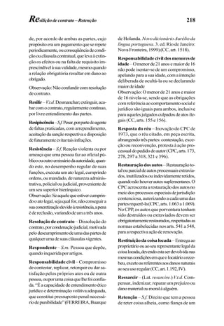 218
de, por acordo de ambas as partes, cujo
propósitoeraumpagamentoqueserepete
periodicamente,ouconseqüênciadecondi-
çãooucláusulacontratual,quelevaàextin-
ção os efeitos ou na falta de requisito im-
prescindívelàsuavalidade,mesmoquando
a relação obrigatória resultar em dano ao
obrigado.
Observação:Nãoconfundircomresolução
de contrato.
Resilir–V.t.d.Desmanchar;extinguir,aca-
barcomocontrato,regularmentecontínuo,
por livre entendimento das partes.
Resipiscência–S.f.Pesar,porpartedoagente
defaltaspraticadas,comarrependimento,
aceitaçãodasançãorespectivaedisposição
defuturamenteevitartaisinfrações.
Resistência – S.f. Reação violenta ou por
ameaça que uma pessoa faz ao oficial pú-
blicoououtroemissáriodaautoridade,quan-
do este, no desempenho regular de suas
funções,executaumatolegal,cumprindo
ordens,oumandado,denaturezaadminis-
trativa,policialoujudicial,provenientede
umseusuperiorhierárquico.
Observação:Seaquelequeestivercumprin-
dooatolegal,sejaqualfor,nãoconseguira
suaconcretizaçãodevidoàresistência,apena
édereclusão,variandodeumatrêsanos.
Resolução de contrato – Dissolução do
contrato,porcondenaçãojudicial,motivada
pelodescumprimentodeumadaspartesde
qualquerumadesuascláusulasvigentes.
Respondente – S.m. Pessoa que depõe,
quandoinqueridaporartigos.
Responsabilidade civil – Compromisso
de contestar, replicar, retorquir ou dar sa-
tisfação pelos próprios atos ou de outra
pessoa,ouporumacoisaquelhefoiconfia-
da.“Éacapacidadedeentendimentoético
jurídicoedeterminaçãovolitivaadequada,
que constitui pressuposto penal necessá-
riodepunibilidade”(FERREIRA,Buarque
de Holanda. Novo dicionário Aurélio da
língua portuguesa. 3. ed. Rio de Janeiro:
Nova Fronteira, 1999) (CC, art. 1518).
Responsabilidade civil dos menores de
idade–Omenorde21anosemaiorde16
não pode isentar-se de um compromisso,
apelandoparaasuaidade,comaintenção
deliberada de ocultá-la ou se declarando
maiordeidade
Observação: O menor de 21 anos e maior
de 16 nivela-se, sendo que as obrigações
comreferênciaaocomportamentosociale
jurídico são iguais para ambos, inclusive
paraaquelesjulgadosculpadosdeatosile-
gais (CC, arts. 155 e 156).
Resposta do réu – Inovação do CPC de
1973, que o réu citado, em peça escrita,
abrangendotrêspartes:contestação,exce-
ção ou reconvenção, protesta à ação pro-
cessualdopedidodoautor(CPC,arts.173,
278, 297 a 318, 321 e 396).
Restauraçãodosautos–Restauraçãoto-
talouparcialdeautosprocessuaisextravia-
dos,inutilizadosouindevidamenteretidos,
quandonãohouverautossuplementares.O
CPCacrescentaarestauraçãodosautosno
meiodosprocessosespeciaisdejurisdição
contenciosa, autorizando a cada uma das
partesrequerê-la(CPC,arts.1.063a1.069).
No CPP, os autos que porventura tenham
sido destruídos ou extraviados devem ser
obrigatoriamenterestaurados,respeitadasas
normas estabelecidas nos arts. 541 a 548,
paraarespectivaaçãoderenovação.
Restituiçãodacoisalocada–Entregaao
proprietárioouaoseurepresentantelegalda
coisalocada,devendoestaserdevolvidanas
mesmascondiçõesemqueolocatárioarece-
beu,excetoasreferentesaosdanosnaturais
aoseuusoregular(CC,art.1.192,IV).
Ressarcir – (Lat. resarcire.) V.t.d. Com-
pensar, indenizar; reparar um prejuízo ou
danomaterialoumoralàalguém.
Retenção – S.f. Direito que tem a pessoa
de reter coisa alheia, como fiança de um
Resiliçãodecontrato–Retenção
 