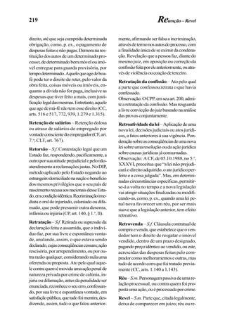 219
direito,atéquesejacumpridadeterminada
obrigação, como, p. ex., o pagamento de
despesasfeitasenãopagas.Demoranares-
tituiçãodosautosdeumdeterminadopro-
cesso;dedeterminadobemmóvelouimó-
vel entregue para guarda provisória, por
tempodeterminado.Aquelequeagedeboa-
fé pode ter o direito de reter, pelo valor da
obra feita, coisas móveis ou imóveis, en-
quanto a dívida não for paga, inclusive as
despesas que tiver feito a mais, com justi-
ficaçãolegaldasmesmas.Entretanto,aquele
queagedemá-fénãotemessedireito(CC,
arts. 516 e 517, 772, 939, 1.279 e 1.315).
Retenção de salários – Retenção dolosa
ou atraso de salários do empregado por
vontadeconscientedoempregador(CF,art.
7.o
; CLT, art. 767).
Retorsão – S.f. Contestaçãolegalqueum
Estadofaz,respondendo,pacificamente,a
outroporsuaatitudeprejudicialepelonão-
atendimentoareclamaçõesjustas.NoDIP,
método aplicado pelo Estado negando ao
estrangeirodomiciliadonanaçãoobenefício
dos mesmos privilégios que o seu país de
nascimentorecusaaosnacionaisdesseEsta-
do,emcondiçãoidêntica.Recriminaçãoime-
diataeoraldoinjuriado,caluniadooudifa-
mado, que pode presumir outra desonra,
infâmiaouinjúria(CP,art.140,§1.o
,II).
Retratação–S.f.Retiradaousupressãoda
declaração feita e assumida, que o indiví-
duo faz, por sua livre e espontânea vonta-
de, anulando, assim, o que estava sendo
declarado,cujasconseqüênciascessam;ação
rescisória,porarrependimento,ouporou-
trarazãoqualquer,considerandonulauma
oferendaouproposta.Atopeloqualaque-
lecontraquemémovidaumaaçãopenalde
natureza privada por crime de calúnia, in-
júriaoudifamação,antesdapenalidadeser
enunciada,reconheceoseuerro,confessan-
do,porsualivreeespontâneavontade,em
satisfaçãopública,quetudofoimentira,des-
dizendo, assim, tudo o que falou anterior-
mente,afirmandoserfalsaaincriminação,
atravésdetermonosautosdoprocesso,com
afinalidadeúnicadeseeximirdacondena-
ção.Revelaçãoqueapessoafaz,diantedo
mesmo juiz, em oposição ou correção da
confissãofeitaporeleanteriormente,ouatra-
vésdeviolênciaoucoaçãodeterceiro.
Retratação da confissão – Ato pelo qual
a parte que confessou retrata o que havia
confessado.
Observação:OCPP,emseuart.200,admi-
tearetrataçãodaconfissão.Masresguarda
alivreconvicçãodojuizbaseadonaanálise
dasprovasconjuntamente.
Retroatividadedalei–Aplicaçãodeuma
nova lei, decisões judiciais ou atos jurídi-
cos,afatosanterioresàsuavigência.Pon-
deraçãosobreasconseqüênciasdeumanova
leisobreumaresoluçãooudaaçãojurídica
sobrecausasjurídicasjáconsumadas.
Observação: A CF, de 05.10.1988, no 5.o
,
XXXVI, preceitua que “a lei não prejudi-
caráodireitoadquirido,oatojurídicoper-
feito e a coisa julgada”. Mas, em determi-
nadascircunstânciasespecíficas,permitir-
se-á a volta no tempo e a nova legislação
vaiatingirsituaçõesfinalizadasoumodifi-
cando-as,como,p.ex.,quandoumaleipe-
nal nova favorecer um réu, por ser mais
suavequealegislaçãoanterior,temefeito
retroativo.
Retrovenda –S.f. Cláusula contratual de
compraevenda,queestabelecequeoven-
dedor tem o direito de resgatar o imóvel
vendido, dentro de um prazo designado,
pagandopreçoidênticoaovendido,oueste,
acrescidas das despesas feitas pelo com-
pradorcomomelhoramentoseoutras,mas
tudodeacordocomquefoitratadoprevia-
mente (CC, arts. 1.140 a 1.143).
Réu–S.m.Personagempassivadeumare-
lação processual, ou contra quem foi pro-
postaumaação,ouéprocessadaporcrime.
Revel – S.m.Parteque,citadalegalmente,
deixa de comparecer em juízo; réu ou re-
Retenção– Revel
 