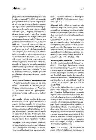 22
propósitodochamadoabortolegalnãotem
levadoemcontaaCFde1988,leimagnado
país,paraverificarseaquelesdispositivos
daleipenalqueliberamoabortonoscasos
queespecificam–parasalvaravidadages-
tanteouemdecorrênciadeestupro–ainda
estãoemvigor.OpróprioCPestabelecea
descriminante, ao dizer que não é punido
“aquelequepraticaumatotipificadocomo
crime para evitar mal maior”. Assim, se a
gestantecorrerealriscodevida,omédico
pode intervir, caso de outro modo não pu-
der salvá-la. Nesse sentido, o Dr. Bicudo,
analisando o artigo 5.o
da Constituição de
1988,vigente,édeparecerquealiestáes-
crito, com todas as letras, que se assegura
“ainviolabilidadedodireitoàvida”.Ejus-
tifica que a vida inicia-se no momento da
união dos gametas masculino e feminino,
quando se desenha o quadro genético
determinantedapessoa,queéecontinuará
aserdurantetodaasuaexistência.Portan-
to,concluioDr.Bicudo,“nãoháquefalar
em aborto senão para preservar a vida da
gestante”.
Abreviaturasforenses(Asmaiscomuns)
– A. autoria, autuado, autue-se. Cc. com
custo. D. distribuída. FJ. faça-se justiça.
PJ. pede-se justiça. J. junte-se. P. provas.
PD. pede deferimento. PRI. publique-se,
intime-se, registre-se. SMJ. salvo melhor
juízo.
Ab-rogação–S.f.Atoouefeitodeab-rogar.
Observação: Ab lat. significa separação e
rogatiosignificarogação.Eraaproposição
de leis feitas nas assembléias populares
romanas,aliditadaselogoentrandoemvi-
gor.Muitaatençãoparaestalocuçãodevi-
doapalavraabdaridéiadeoposição,don-
deab-rogatioserocontrárioderogatio,ou
seja,revogaçãodalei,oquenãoéverídico.
Ab-rogar–(Lat.abrogare.)V.t.d.Fazerces-
saraexistênciadeumaleiemsuatotalidade.
Nota: Ab-rogando a lei antiga: “Chindas-
vintoeseufilhoRecisvintoquiseramsubs-
tituir(...)odireitoterritorialaodireitopes-
soal”(HERCULANO,Alexandre. Opús-
culoV,p.282).
Abusodepoder–Omesmoqueexercício
arbitrário do poder; crime contra a admi-
nistração da justiça que consiste em orde-
narouexecutarmedidaprivativadeliber-
dadeindividualsemasformalidadeslegais
(CP, art. 350).
Comentário:ACF,art.37,§6.o
,estabelece
queaspessoasjurídicaseasdedireitopri-
vado prestadoras de serviço público res-
ponderão pelos danos que seus agentes,
nessa qualidade, causarem a terceiros, as-
seguradoodireitoderegressocontraores-
ponsável nos casos de dolo ou culpa. V.
ainda CP, arts. 150, § 2.o
, 322 e 332.
Abusodopodereconômico–Crimedeuso
dopodereconômico,demodoilícito,preju-
dicando, de qualquer forma, tanto os inte-
ressesnacionaisedopovo,quantoasuniões
eagrupamentosdeempresasindividuaisou
sociais,dequalquernatureza,quetenham
porfinalidadeadominaçãodosmercados
nacionais,eliminandoaconcorrênciaparao
aumentoabusivodelucros(CF,art.173,§4.o
;
Lein.4.137,10.10.1962,Dec.n.92.323,de
23.01.1986).
Observação:RichardLewinsohnnosalerta
paraoabusodopoderioeconômicodizen-
do: “O regime da liberdade de comércio
depoisdasrevoluçõesburguesassemdis-
ciplinalegalqueprotegesseosindivíduose
asempresaseconomicamentemaisfracas,
permitiuaformaçãodegrandesorganiza-
ções financeiras, cuja atuação na vida co-
mercial importou na própria supressão e
denegação do regime. A supremacia das
empresaseconomicamentemaispoderosas
e seu agrupamento com o objetivo de do-
minarosmercados,fizeramdesaparecera
livreconcorrênciacomtodasasvantagens
emrelaçãoaospreçoseàpróprialiberdade
decomércio”(grifonosso).
Ação –(Lat. actione.)S.f.Efeitoouatode
atuar; DRom. “Ação nada mais é, que o
Aborto–Ação
 