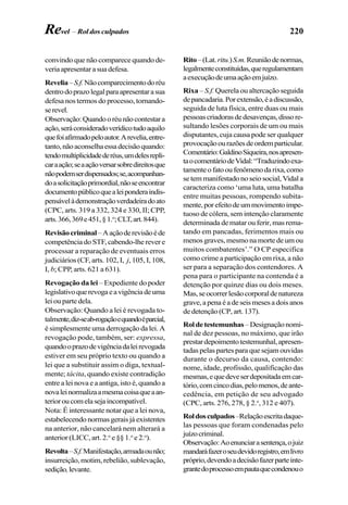 220
convindo que não comparece quando de-
veriaapresentarasuadefesa.
Revelia–S.f.Nãocomparecimentodoréu
dentrodoprazolegalparaapresentarasua
defesa nos termos do processo, tornando-
serevel.
Observação:Quandooréunãocontestara
ação,seráconsideradoverídicotudoaquilo
quefoiafirmadopeloautor.Arevelia,entre-
tanto,nãoaconselhaessadecisãoquando:
tendomultiplicidadederéus,umdelesrepli-
caraação;seaaçãoversarsobredireitosque
nãopodemserdispensados;se,acompanhan-
doasolicitaçãoprimordial,nãoseencontrar
documentopúblicoquealeiponderaindis-
pensávelàdemonstraçãoverdadeiradoato
(CPC, arts. 319 a 332, 324 e 330, II; CPP,
arts.366,369e451,§1.o
;CLT,art.844).
Revisãocriminal–Aaçãoderevisãoéde
competência do STF, cabendo-lhe rever e
processar a reparação de eventuais erros
judiciários (CF, arts. 102, I, j, 105, I, 108,
I, b; CPP, arts. 621 a 631).
Revogação da lei – Expediente do poder
legislativoquerevogaeavigênciadeuma
lei ou parte dela.
Observação: Quando a lei é revogada to-
talmente,diz-seab-rogaçãoequandoéparcial,
é simplesmente uma derrogação da lei. A
revogação pode, também, ser: expressa,
quandooprazodevigênciadaleirevogada
estiver em seu próprio texto ou quando a
lei que a substituir assim o diga, textual-
mente; tácita, quando existe contradição
entre a lei nova e a antiga, isto é, quando a
novaleinormalizaamesmacoisaqueaan-
terioroucomelasejaincompatível.
Nota: É interessante notar que a lei nova,
estabelecendo normas gerais já existentes
na anterior, não cancelará nem alterará a
anterior (LICC, art. 2.o
e §§ 1.o
e 2.o
).
Revolta–S.f.Manifestação,armadaounão;
insurreição, motim, rebelião, sublevação,
sedição,levante.
Rito–(Lat.ritu.)S.m.Reuniãodenormas,
legalmenteconstituídas,queregulamentam
aexecuçãodeumaaçãoemjuízo.
Rixa – S.f. Querela ou altercação seguida
depancadaria.Porextensão,éadiscussão,
seguida de luta física, entre duas ou mais
pessoascriadorasdedesavenças,dissore-
sultando lesões corporais de um ou mais
disputantes, cuja causa pode ser qualquer
provocaçãoourazõesdeordemparticular.
Comentário:GaldinoSiqueira,nosapresen-
taocomentáriodeVidal:“Traduzindoexa-
tamenteofatooufenômenodarixa,como
se tem manifestado no seio social, Vidal a
caracteriza como ‘uma luta, uma batalha
entre muitas pessoas, rompendo subita-
mente,porefeitodeummovimentoimpe-
tuoso de cólera, sem intenção claramente
determinada de matar ou ferir, mas rema-
tando em pancadas, ferimentos mais ou
menos graves, mesmo na morte de um ou
muitos combatentes’.” O CP especifica
como crime a participação em rixa, a não
ser para a separação dos contendores. A
pena para o participante na contenda é a
detenção por quinze dias ou dois meses.
Mas,seocorrerlesãocorporaldenatureza
grave,apenaéadeseismesesadoisanos
de detenção (CP, art. 137).
Roldetestemunhas–Designaçãonomi-
nal de dez pessoas, no máximo, que irão
prestardepoimentotestemunhal,apresen-
tadas pelas partes para que sejam ouvidas
durante o decurso da causa, contendo:
nome, idade, profissão, qualificação das
mesmas,equedeveserdepositadaemcar-
tório,comcincodias,pelomenos,deante-
cedência, em petição de seu advogado
(CPC, arts. 276, 278, § 2.o
, 312 e 407).
Roldosculpados–Relaçãoescritadaque-
las pessoas que foram condenadas pelo
juízocriminal.
Observação:Aoenunciarasentença,ojuiz
mandaráfazeroseudevidoregistro,emlivro
próprio,devendoadecisãofazerparteinte-
grantedoprocessoempautaquecondenouo
Revel – Rol dos culpados
 