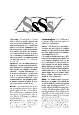 Sabotagem – (Fr. sabotage.) S.f. Ato ou
efeitodesabotar;destruiçãoouinutilização
de instrumentos de trabalho feito por gre-
vistas ou anarquistas, para a cessação for-
çadaoutemporáriadecertosserviços;cri-
meconsistenteeminvadirouocuparesta-
belecimentoindustrial,comercialouagrí-
cola,comointuitodeimpedirouembara-
çar o curso normal do trabalho, ou com o
mesmofimdanificaroestabelecimentoou
as coisas nele existentes, ou delas dispõe
(CP, art. 202).
Comentário:BuysdeBarrosassimdefine
sabotagem:“éodanointencionalmentecau-
sadopelosoperários,tantomaterialcomo
namaquinaria,comoobjetivodeembaraçar
otrabalho”.EsegundoNelsonHungria,“éo
nomenjuris,crimeprevistonasegundapar-
tedoart.202,istoé,ofatodequem,como
‘intuito de impedir ou embaraçar o curso
normaldotrabalho’,danificaestabelecimen-
toindustrial,comercialouagrícolaouascoi-
sasnelesexistentes,oudelasdispõe”.
Sadismo – S.m. Perversão sexual da pes-
soaquesomentealcançaexcitaçãoeprazer
genésicopraticandoatosdesofrimentofí-
sicooumoralcontraoutrodomesmooudo
sexooposto,comquemrealizaauniãose-
xual, habitual ou invertida, ou assistindo-
se a tal sofrimento.
Comentário:Osadismoéummanancialde
graves delitos sexuais, podendo chegar a
crimes, que vão desde os menores até o
maiscrueledesumanohomicídio.
Sadomasoquismo – S.m. Existência no
mesmo indivíduo, homem ou mulher, do
sadismoedomasoquismo.
Safismo –S.m. Disparateouanomaliado
instinto sexual, que consiste na afeição e
conseqüenteritualdauniãodeumamulher
comoutra,praticando,paraaexcitaçãose-
xual,asucçãodoclítoris.
Comentário:Aspalavrassafismoelesbis-
mosignificamamesmacoisa,ouseja,mu-
lherescominversãosexual.Ambososno-
mestêmestesentidodevidoaumgrupode
mulheres,dirigidaspelapoetisaSafo,que
praticavamohomossexualismoeviviamna
IlhagregadeLesbos,noMarEgeu.Donde
ambososnomescomomesmosentido.Da
palavraLesbos,tambémoriginaram:lesbia-
nismo, lesbiano e lésbica, com o mesmo
sentidodesafismoelesbismo.
Salário–S.m.Remuneraçãoqueoemprega-
dorpagaaoempregado,pelalocaçãodeseu
serviço,ajustadanumcontratodetrabalho,
ouqueresultademandatooneroso.Omes-
moqueordenado.Osaláriointegraopaga-
mentoaoladodagorjeta,dascomissões,das
gratificações,diáriaseabonos.Éopreçodo
trabalhodooperário,queatravésdocontrato
detrabalho,oempregadorfazaoempregado
pelosseusserviçosprestados.
Observação:Russomanonosesclarecequan-
toadiferençaentreafiguradosalárioeoda
remuneração.Vejamos:“NoDireitoBrasi-
leiro,estabelece-seumadistinçãonítidaen-
tre a figura da remuneração e a figura do
 