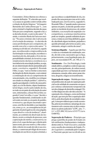 226Sentença–SeparaçãodePoderes
Comentário: Zótico Batista nos oferece a
seguintedefinição:“Éadecisãoqueresol-
ve a causa ou questão controvertida sobre
a relação de direito litigioso.” Já Joaquim
Bernardes da Cunha afirma que “(...) em
juízocriminaléalegítimadecisãodacausa
feita por juiz competente, segundo a lei, e
asdecisõesdojúri,eaprovadosautos”.E,
ainda, o ministro Bento de Faria nos ensi-
na: “No juízo criminal, não é adversa do
cível a noção da sentença – é a decisão da
causa proferida por juiz competente, de
acordo com a lei, e a prova dos autos.” A
sentençasedivideem:absolutória,aquela
que, reconhecendo a improcedência da
incriminaçãooudaacusação,reconhecea
inocência do réu, deixando-o livre de res-
ponsabilidadecriminal;declaratória,aque
simplesmente declara a existência ou a
inexistênciadeumarelaçãojurídica,ouseja,
deumdeterminadodireitopretendidopelo
autor; constitutiva, segundo G. Rezende
Filho,éaque,“semselimitaraumamera
declaraçãodedireitodaparte,esemestatuir
a condenação do réu ao cumprimento de
umaprestação,cria,modificaouextingue
umestadoourelaçãojurídica”; definitiva,
aquelaquejulgandooméritodacausaprin-
cipal,ouoroldedireito,objetofundamen-
tal do litígio, resolve pelo indulto do réu,
notodoouempartedasolicitaçãodoautor
sem,entrementes,colocarfimaofeito;se-
gundo Costa Carvalho, é a que “decide a
questão fundamental, condenando ou ab-
solvendo em todo ou em parte do pedido;
terminativa, que dá por encerrado o pro-
cesso,semlheterdecididoasuaimportân-
cia,como,p.ex.,asconseqüênciasdojul-
gamentodeprerrogativasdecoisajulgada;
a que absolve o réu da instância”; atual-
mente, ao contrário de absolvição de ins-
tância,ocorreaextinçãodoprocesso,sem
a apreciação do mérito; condenatória; no
juízocível,aquedeclaraqueodireitopelo
autorexiste;poressemotivo,é-lheconce-
dido o direito invocado devido à sua exis-
tência,eoautortemprivilégiodeinvocara
resoluçãoemseufavor;nojuízocriminal,a
quereconheceaculpabilidadedoréu,im-
pondo-lheumapenaprevistanaleiearbi-
tradapelojuiz; interlocutória,segundoG.
ResendeFilho,é“quandoanulaoprocesso
apenasemparte,oudecidequestãoemer-
gente ou incidente de processo, de caráter
ordinário,easexceçõesdesuspeiçãoein-
competência; a sentença interlocutória
podesersimples,quandoordináriadopro-
cesso,emistaoucomforçadefinitiva,quan-
do,decidindoalgumincidente,prejudicaa
questãoprincipal,põetermoaojuízo,sem,
entretanto,atingiroméritodacausa”.
Sentença ilíquida – Aquela que não fixa
ovalorouomontantedacondenação,sen-
do, devido a isto, necessário que se faça,
primeiramente, a sua liquidação para, de-
pois, ser executada (CPC, art. 586, § 1.o
).
Sentimento –S.m. Em Psicologia, é todo
estadoafetivo,complexoeestávelcujascau-
sas são, principalmente, de ordem moral;
capacidadequetemoserhumanodesentir
entusiasmo,emoção,afeto,amor,pesar,tris-
teza,desgosto,mágoaouressentimento.
Separaçãodecorpos–Medidaprovisio-
nalpedidaantesdaaçãodeseparaçãojudi-
cialoudenulidadedocasamentoemqueo
juiz ordena o afastamento temporário de
umdoscônjugesdodomicílioconjugal.Cló-
visBeviláquanosdáodevidoconceito:“A
separação dos cônjuges, como preliminar
daação,quetemporfimaseparaçãodefi-
nitiva,peladissoluçãodasociedadeconju-
gal,éumaprovidênciaquearazãoaconse-
lha,pelainconveniênciaeatéperigodecon-
tinuaremsobomesmotetoosdoisconten-
dores no pleito judiciário” (CPC, arts. 7.o
,
§1.o
e223,888,VI;Lein.6.515/77;Lein.
8.408/92).
Separação de Poderes – Princípio que
prega a partilha do poder do Estado em
três atribuições fundamentais e indepen-
dentesentresi:PoderExecutivo,exercido
comoauxíliodosministrosdeEstado; Po-
derLegislativo:constituídopeloCongres-
so Nacional, que por sua vez dividi-se em
 