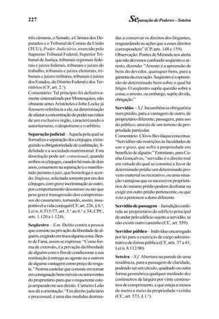 227 SeparaçãodePoderes–Seteira
trêscâmaras,oSenado,aCâmaradosDe-
putados e o Tribunal de Contas da União
(TCU); Poder Judiciário, exercido pelo
Supremo Tribunal Federal, Superior Tri-
bunal de Justiça, tribunais regionais fede-
rais e juízes federais, tribunais e juízes do
trabalho, tribunais e juízes eleitorais, tri-
bunaisejuízesmilitares,tribunaisejuízes
dosEstados,doDistritoFederaledosTer-
ritórios (CF, art. 2.o
).
Comentário: Tal princípio foi definitiva-
mentesistematizadoporMontesquieu,não
obstanteantesAristóteleseJohnLockejá
fizessemreferênciaaele,nadeterminação
deafastaraconcentraçãodopodernasmãos
de um exclusivo órgão, caracterizando o
autoritarismo, o despotismo e o arbítrio.
Separaçãojudicial–Aquelapelaqualse
formalizaaseparaçãodoscônjuges,extin-
guindoaobrigatoriedadedecoabitação,fi-
delidade e a sociedade matrimonial. Esta
dissolução pode ser: consensual, quando
ambososcônjuges,casadoshámaisdedois
anos,consentemnaseparaçãoeomanifes-
tado perante o juiz, que homologa o acor-
do;litigiosa,solicitadasomenteporumdos
cônjuges,comgraveincriminaçãoaooutro,
porcomportamentodesonrosoouatoque
pese grave transgressão dos compromis-
sos do casamento, tornando, assim, insu-
portávelavidaconjugal(CF,art.226,§6.o
;
Lei n. 6.515/77, art. 3.o
ao 6.o
e 34; CPC,
arts. 1.120 a 1.124).
Seqüestro – S.m. Delito contra a pessoa
queconsistenaprivaçãodaliberdadedeal-
guém,exigindoemtrocaalgumacoisa.Ben-
todeFaria,assimseexpressa:“Comofor-
ma de extorsão, é a privação da liberdade
dealguémcomofimdecondicionarasua
restituiçãoàentregaaoagenteouaoutrem
dealgumavantagemcomopreçodoresga-
te.”Normacautelarqueconsisteemtomar
emconsignaçãobensmóveisousemoventes
doproprietárioparaqueorequerenteeste-
jaamparadonoseudireito.CarneiroLeão
nosdáaorientação:“Emdireitojudiciário
e processual, é uma das medidas destina-
das a conservar os direitos dos litigantes,
resguardandoasaçõesqueaessesdireitos
correspondem” (CP, arts. 148 e 159).
Observação:PontesdeMirandanosalerta
quenãodevemosconfundirseqüestroear-
resto, dizendo: “Arresto é a apreensão de
bens do devedor, quaisquer bens, para a
garantiadaexecução.Seqüestroéaapreen-
são de determinado bem sobre o qual há
litígio. O seqüestro supõe questão sobre a
coisa;oarresto,ouembargo,supõedívida,
obrigação.”
Servidão – S.f. Incumbência obrigatória
num prédio, para a vantagem de outro, de
proprietáriodiferente;passagem,parauso
do público, através de um terreno de pro-
priedadeparticular.
Comentário:ClóvisBeviláquaconceitua:
“Servidõessãorestriçõesàsfaculdadesde
uso e gozo, que sofre a propriedade em
benefíciodealguém.”Entretanto,paraCu-
nha Gonçalves, “servidão é o direito real
em virtude do qual se constitui a favor de
determinado prédio um determinado pro-
veitomaterialourecreativo,ouumasitua-
çãovantajosaqueossucessivosproprietá-
riosdomesmoprédiopodemdesfrutarou
exigiremoutroprédiopertencente,ouque
veioapertenceradonodiferente.
Servidãodepassagem–Jurisdiçãoconfe-
rida ao proprietário do edifício principal
deandarpeloedifíciosujeitoaservidão,se
nãoexistiroutrocaminho(CC,art.559).
Servidorpúblico–Indivíduoencarregado
por lei para o exercício de cargo adminis-
trativodeformapública(CF,arts.37a41;
Lein.8.112/90).
Seteira – S.f. Abertura na parede de uma
residência, para a passagem de claridade,
podendoserumcírculo,quadradoououtra
forma geométrica qualquer medindo dez
centímetros de largura por vinte centíme-
trosdecomprimento,equeestejaamenos
de metro e meio da propriedade vizinha
(CC, art. 573, § 1.o
).
 