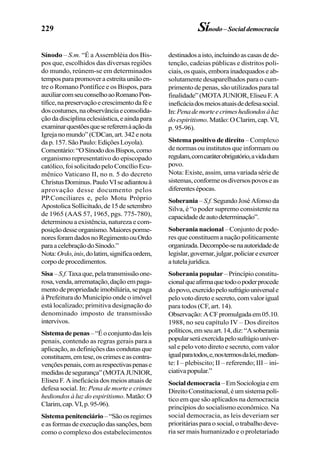 229 Sínodo–Socialdemocracia
Sínodo – S.m. “É a Assembléia dos Bis-
pos que, escolhidos das diversas regiões
do mundo, reúnem-se em determinados
temposparapromoveraestreitauniãoen-
tre o Romano Pontífice e os Bispos, para
auxiliarcomseuconselhoaoRomanoPon-
tífice,napreservaçãoecrescimentodafée
doscostumes,naobservânciaeconsolida-
çãodadisciplinaeclesiástica,eaindapara
examinarquestõesquesereferemàaçãoda
Igrejanomundo”(CDCan,art.342enota
dap.157.SãoPaulo:EdiçõesLoyola).
Comentário:“OSínododosBispos,como
organismo representativo do episcopado
católico,foisolicitadopeloConcílioEcu-
mênico Vaticano II, no n. 5 do decreto
ChristusDominus.PauloVIseadiantouà
aprovação desse documento pelos
PP.Conciliares e, pelo Motu Próprio
ApostolicaSollicitudo,de15desetembro
de 1965 (AAS 57, 1965, pgs. 775-780),
determinou a existência, natureza e com-
posiçãodesseorganismo.Maioresporme-
noresforamdadosnoRegimentoouOrdo
paraacelebraçãodoSínodo.”
Nota:Ordo,inis,dolatim,significaordem,
corpodeprocedimentos.
Sisa–S.f.Taxaque,pelatransmissãoone-
rosa,venda,arrematação,daçãoempaga-
mentodepropriedadeimobiliária,sepaga
à Prefeitura do Município onde o imóvel
está localizado; primitiva designação do
denominado imposto de transmissão
intervivos.
Sistemadepenas–“Éoconjuntodasleis
penais, contendo as regras gerais para a
aplicação, as definições das condutas que
constituem,emtese,oscrimeseascontra-
vençõespenais,comasrespectivaspenase
medidasdesegurança”(MOTAJUNIOR,
Eliseu F. A ineficácia dos meios atuais de
defesa social. In: Pena de morte e crimes
hediondos à luz do espiritismo. Matão: O
Clarim,cap.VI,p.95-96).
Sistemapenitenciário–“Sãoosregimes
easformasdeexecuçãodassanções,bem
como o complexo dos estabelecimentos
destinadosaisto,incluindoascasasdede-
tenção, cadeias públicas e distritos poli-
ciais, os quais, embora inadequados e ab-
solutamente desaparelhados para o cum-
primento de penas, são utilizados para tal
finalidade”(MOTAJUNIOR,EliseuF.A
ineficáciadosmeiosatuaisdedefesasocial.
In:Penademorteecrimeshediondosàluz
do espiritismo.Matão:OClarim,cap.VI,
p. 95-96).
Sistema positivo de direito – Complexo
de normas ou institutos que informam ou
regulam,comcaráterobrigatório,avidadum
povo.
Nota: Existe, assim, uma variada série de
sistemas,conformeosdiversospovoseas
diferentesépocas.
Soberania – S.f. SegundoJoséAfonsoda
Silva, é “o poder supremo consistente na
capacidadedeautodeterminação”.
Soberanianacional –Conjuntodepode-
res que constituem a nação politicamente
organizada.Decompõe-senaautoridadede
legislar,governar,julgar,policiareexercer
atutelajurídica.
Soberania popular – Princípio constitu-
cionalqueafirmaquetodoopoderprocede
dopovo,exercidopelosufrágiouniversale
pelovotodiretoesecreto,comvalorigual
para todos (CF, art. 14).
Observação:ACFpromulgadaem05.10.
1988, no seu capítulo IV – Dos direitos
políticos,emseuart.14,diz:“Asoberania
popularseráexercidapelosufrágiouniver-
sal e pelo voto direto e secreto, com valor
igualparatodos,e,nostermosdalei,median-
te: I – plebiscito; II – referendo; III – ini-
ciativapopular.”
Socialdemocracia–EmSociologiaeem
DireitoConstitucional,éumsistemapolí-
tico em que são aplicados na democracia
princípios do socialismo econômico. Na
social democracia, as leis deveriam ser
prioritárias para o social, o trabalho deve-
ria ser mais humanizado e o proletariado
 