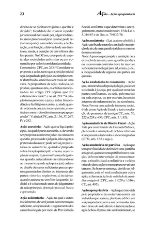 23
direito de se pleitear em juízo o que lhe é
devido”; faculdade de invocar o poder
jurisdicionaldoEstadoporjulgarterdirei-
to; meio processual pelo qual se pode re-
clamaràjustiçaoreconhecimento,adecla-
ração,aatribuição,efetivaçãodeumdirei-
to ou, ainda, a punição de um infrator das
leispenais.NoDCom,cota-partedocapi-
tal das sociedades anônimas ou em co-
manditaporaçãoéconsideradaunidade.
Comentário:CPC,art.263:“Considera-se
propostaaação,tantoqueapetiçãoinicial
sejadespachadapelojuiz,ousimplesmen-
te distribuída, onde houver mais de uma
vara. A propositura da ação, todavia, só
produz, quanto ao réu, os efeitos mencio-
nados no artigo 219 depois que for
validamentecitado”;enoart.219:“Acita-
ção torna prevento o juízo, induz litispen-
dênciaefazlitigiosaacoisa;e,aindaquan-
do ordenada por juiz incompetente, cons-
tituiemmoraodevedoreinterrompeapres-
crição”.V.aindaCPC,arts.2.o
,36,37,267,
IVe282.
Ação acessória – Ação que se liga à prin-
cipal,daqualéparteacessória,e,devendo
ser proposta ao mesmo juízo da causa em
questão,processadaejulgada,nãoesgotaa
pretensão do autor; pode ser: a) prepara-
tória ou voluntária, quando é proposta
antes da ação principal: arresto, separa-
çãodecorpos; b)preventiva ou obrigató-
ria,quando,antecedendoourealizando-se
aomesmotempodaaçãoprincipal,ordena
oudispõedemeiossuficientesparaampa-
ro e garantia dos direitos ou interesses das
partes: vistorias, seqüestros;c) incidente,
quando aparece no conflito da questão ju-
dicialeésolucionadoantesdojulgamento
daaçãoprincipal:detençãopessoal,busca
eapreensão.
Açãoacidentária –Açãonaqualoautor,
inicialmente,deverájuntardocumentação
suficiente,comprovandooesgotamentodos
caminhos legais por meio da Previdência
Social,conformeoquedeterminaoseure-
gulamento,mencionadonoart.15daLein.
5.316/67edoDec.n.79.037/76.
Açãoanulatória–(Lat.actioneabolitia.)
Açãoquefixadeantemãoaanulaçãoouextin-
çãodeato,deumaquestãojurídicaoumesmo
deumcontrato.
Nota:Apessoaquepropõeaanulaçãooua
extinção de um ato, uma questão jurídica
ou mesmo um contrato deve ter motivo
suficientementelegalparatal,como,p.ex.,
a incapacidade de alguma das partes em
questão.
Ação anulatória de casamento – Ação
que,atendendoàdisposiçãolegal,podeser
solicitada à justiça, por qualquer uma das
partes conflitantes, ou seja, pelo marido
ou pela esposa, ou por outrem, havendo
interessedeordemmoralououeconômica.
Nota:Porserumaaçãodeinteressesocial,
étidacomoAçãodeEstadoeteráamedia-
ção do promotor de justiça (CC, arts. 76,
222 a 224 e 400; CPC, arts. 3.o
, 82).
AçãoanulatóriadeDireitoFiscal–Ação
feitaporcontribuintedaFazendaPública,
pleiteandoaanulaçãodedébitosrelativos
alançamentosindevidosaeleconsignados
(CTN, arts. 165 e segs.).
Ação anulatória de partilha–Açãoque
tem por finalidade defender uma partilha
amigável,quandonestapartilhahouvecoa-
ção, dolo ou intervenção de pessoa inca-
paz; a ritualística é a ordinária e o efeito
oriundodessaaçãosomenteprescreveráem
umano.Sehouversentença,devidoaojul-
gamento, esta só será anulada por outra
ação,achamadaAçãodenulidadedeparti-
lha amigável (CPC, arts. 1.029 a 1.036 e
CC, art. 495).
Açãoapropriatória–Açãoqueémovida
peloproprietáriodeumterrenocontraum
indivíduoquesemeia,plantaouedificaem
suapropriedade,semasuapermissão,ten-
do o dono do solo direito à indenização se
agiudeboa-fé;mas,nãoseráindenizado,se
Ação–Açãoapropriatória
 