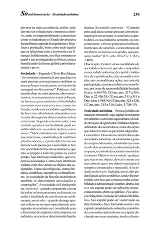 230Socialdemocracia– Sociedadeanônima
deveria ter mais assistência, enfim, tudo
deveriaservoltadoparaointeressecoleti-
vo,tantoosempreendimentoscomerciais
comoosindustriaiseoEstadodeveriatera
incumbênciasagradaderegularizarefisca-
lizar a produção, bem como tudo aquilo
que se relacionar com a economia e as fi-
nanças.Infelizmente,issoficasomenteno
papel e nas propagandas políticas, nunca
beneficiandodeformaglobaleprioritaria-
mente o povo.
Sociedade – Segundo Clóvis Beviláqua,
“é o contrato consensual, em que duas ou
mais pessoas convencionam combinar os
seus esforços ou recursos, no intuito de
conseguirumfimcomum”.Podeser:civil,
quandoduasoumaispessoas,não-comer-
ciantes, se comprometem a unir esforços,
ou haveres, para usufruírem finalidades
comunais sem visarem a sua comercia-
lização,sendoestasociedadereguladape-
lasleiscivis,nãoobstanteelaspoderemse
revestirdosaspectosdeterminadosnasleis
comerciais.Segundoomesmoautor,aso-
ciedade, quanto à sua finalidade, pode ser
subdividida em: sociedade de fins econô-
micos: “há de ordinário um capital, como
nascomerciais,constituídopelacontribui-
ção dos sócios, e é para obter lucros ou
atenuarasdespesasqueasociedadesefor-
ma;sociedadedefinsnãoeconômicos,que
não se propõe a realizar ganho ou evitar
perdas.Sãointeressesimateriais,quereú-
nemosassociados.Comoessesinteresses
variam,comelesvariamosobjetosdasso-
ciedades.Umassãoreligiosas,outraslite-
rárias,científicas,recreativasoubeneficen-
tes.Associedadesdefinsnãoeconômicos
também se denominam associações e
corporações”.Asociedadecivilaindapode
ser:universal–quandocompreendeasoma
de todos os bens presentes ou futuros, ou
então a totalidade de seus frutos ou rendi-
mentos;particular–quandoabrangeape-
nasosbensouserviçosespecialmentecon-
signadosnocontratoouéconstituídacom
o fim único de explorar certa empresa, ou
indústria, ou exercer determinada função
técnica. Sociedadecomercial –“Contrato
peloqualduasoumaispessoasconvencio-
narampôremcomumosseusbensoupar-
tedeles,ousuaindústria,somente,oucon-
juntamente, a fim de praticarem habitual-
menteatosdecomércio,ecomintençãode
dividiremoslucrosouasperdas,quepos-
sam resultar” (CC, arts. 20 a 23 e 1.363 a
1.409).
Observação:Existemváriasmodalidadesde
sociedadecomercial,quesão:companhia
ou sociedade anônima; de capital e indús-
tria; de capitalização; em comandita sim-
ples;emcomanditaporações;emcontade
participação;emnomecoletivooucomfir-
ma;porcotasderesponsabilidadelimitada
(Lei n. 6.404/76; CCom, arts. 317 a 334;
Dec.n.22.456/33;CCom,arts.311a314e
Dec.-lein.1.968/40;CCom,arts.325a328;
CCom, arts. 315 e 316; Lei n. 3.708/19).
Sociedade anônima – Pessoa jurídica de
naturezamercantil,cujocapitalconsistente
emdinheiroouembensequivalentesédividi-
doemaçõesdeigualvalor,limitadaarespon-
sabilidadedosacionistasaovalordasações
quesubscreveramouqueforamadquiridas.
Comentário:Duassãoascaracterísticasdas
sociedadesanônimas:sãodestinadasagran-
desempreendimentos,admitindoummíni-
modedoisacionistas;naadministraçãoda
empresa,ocontroledoacionistaminoritário
émínimo.Objetivodasociedade:qualquer
que seja o seu objeto, deverá constar em
seucontratoqueoseuobjetivoprecípuoé
sempreocomercialeomercantil.Asocie-
dade poderá ser: fechada, isto é, não po-
derálançaraçõesaopúblico,sendo-lheper-
mitidocomissoqueamesmatenhaconta-
bilidadeeadministraçãosimples;aberta,isto
é, o seu capital pode ser subscrito demo-
craticamente,abertoaopúblico.Fiscaliza-
çãofeitapelaComissãodeValoresMobiliá-
rios. Seu capital pode ser: autorizado ou
determinadoefixo,formandoassimoseu
capitalcompletamentesubscrito;constituí-
do com subscrição inferior ao capital de-
clarado nos seus estatutos, tendo a direto-
 