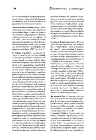 231 Sociedadeanônima – Sociedadedefato
ria da sociedade poderes para oportuna-
mente efetuar novas subscrições de capi-
tal, obedecidos os limites da autorização
prevista nos Estatutos da Sociedade.
Sociedade civil de fim lucrativo –Asso-
ciação cujo propósito é o desempenho de
umaatividadeliberal,como,p.ex.,associe-
dadesmédicas,deadvogadosoudecirur-
giões-dentistas. Com o chegada da Lei
n.8.245/91,essasassociaçõestêmafacul-
dadedeapresentaraçãorenovatóriadoarren-
damentodoprédioquefuncionamnosmol-
des do procedimento sugerido pelas enti-
dadesmercantis(Lein.8.245/9,art.51,§4.o
).
Sociedadecooperativa –Associaçãopri-
vativa,denaturezacivil,compersonalidade
e ordem jurídica próprias, constituída por
umagregadodepessoas,comadesãovolun-
tária,comasseguintescaracterísticas:liber-
tarem-sedosespeculadores;capitalindefi-
nido ou variável, constituído de ações ou
quotas-partes; trabalho comunal. Dessa
maneira,alcançambenefícioseconômicos
paracadaumdeseusassociados,emespe-
cial,erendimentosparaasociedadeemge-
ral, da qual todos com efeito fazem parte.
Associedadescooperativasclassificam-se
em:SociedadesCooperativasdeproventos
paraasociedadeemgeral,naqualtodostêm
participação em comum; Cooperativa de
produção,quandoasuafinalidadeéresguar-
daremelhorarosartigosmanufaturadosfei-
tospelosassociadosparaqueestes,direta-
mente,possamobtermelhorclassificaçãoe
maisproveitosaaceitaçãodentreosconsu-
midores;SociedadeCooperativadeconsumo,
destinadaàproteçãodaclasseoudaprópria
cooperativaquearepresenta,impedindoa
intromissãodointermediário,emproveitoe
benefícioeconômicodosassociados,com-
prandograndequantidadedeprodutosere-
vendendoavarejoporpreçosinferioresaos
existentesnomercado;SociedadeCoopera-
tivaAgrícola,sendoumaassociaçãodepes-
soasparaadefesadaeconomiadosagricul-
toresqueaconstituem,naorientaçãoouco-
locação direta de seus produtos junto aos
mercadosdistribuidores,ajudandoeorien-
tando os seus sócios, através de técnicos
especializados,nomelhoraproveitamento
desuapropriedadeetc.;SociedadeCoope-
rativadeCrédito,comafinalidadedefacili-
tar,aosseusassociadospequenosemprés-
timosdedinheiro,commelhorescondições
depagamento,ouorientando-osnasopera-
çõesbancáriasdepequenomontante(Lein.
5.764/71).
Sociedade de economia mista–Pessoas
jurídicas de direito privado, que, associa-
dasaoPoderPúblico–porissochamadas
de“mistas”–,têmafinalidadede,conjun-
tamente,explorarumaatividadeeconômi-
caouserviçoquefordeinteressecoletivo,
mediante outorga do poder público; seu
capitalpertencenasuamaioriaàUniãoou
aentidadedeadministraçãoindireta.
Observação: As sociedades de economia
mista são sempre criadas pelo Estado, de-
vendo passar o pedido de criação pelo
Legislativo,quefaráleidecriação:ODec.-
lei n. 200/67, art. 5.o
, III, modificado pelo
Dec.-lein.900/69,defineestetipodesocie-
dade quando define: “Entidade dotada de
personalidade jurídica de direito privado,
criadaporleiparaaexploraçãodeativida-
de econômica, sob a forma de sociedade
anônima, cujas ações com direito a voto
pertençam em sua maioria à União ou a
entidadedaadministraçãoindireta.”
Sociedadedefato–Omesmoqueirregu-
lar;aquelaquenãotempersonalidadejurí-
dica,devidoanãotersidolevadaaregistro,
constituindo-se,apenas,numacomunhão
deinteressesdefatoque,todavia,irradiam
efeitosjurídicosembenefíciodaquelesque,
comelanegociaramdeboa-fé.
Comentário:WaldemarFerreiraexplicaeste
tipo de sociedade: “Ajuntando-se para o
exercícioemcomumdaatividademercan-
til, sob firma ou razão social, deixam os
sócios, muitas vezes, de reduzir a escrito
seuajuste.Convencionamoobjetodoem-
preendimento. Estipulam a parte ou cota
de cada qual, com recursos e trabalho, se-
 