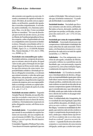 232Sociedade de fato – Solidariedade
não somente com aqueles ou com este, fi-
xando o montante do capital ou fundo co-
mum.Dividem,deacordocomascapaci-
dades, as atribuições, quando não iguala-
daseexercidasconjuntamente.Asocieda-
de,assimconstituída,vive,funcionaepros-
pera. Mas, vive de fato. Como sociedade
de fato se considera.” No caso de dissolu-
ção por morte de um dos sócios, já existe
noDireitodeFamíliajurisprudênciafirma-
daarespeito,sobrealegitimidadeativada
ex-companheiracomosucessoraouherdei-
ra única. Situação consolidada sob lei vi-
gente à época da abertura da sucessão
(TJMG, Apel. Cív. n. 15.030/98; Relator
Des.AluízioQuintão,5.a
CC;26.11.1998,
v.u., DJMG, p. 2).
Sociedade em comandita por ações –
Sociedadeanônima,compostadepessoas,
que se cotizam, através de ações, de igual
valorounão,paraaformaçãodeumcapi-
talquefiguranafirmasocial,tendo,aque-
les que têm número de cotas maior, res-
ponsabilidadesolidáriaeilimitadaporto-
das as obrigações assumidas, e os demais
queentramsomenteovalordasaçõesque
adquiriram, não podendo, assim, partici-
pardosnegócios,dagerênciadosnegócios
comunsdaempresa,poissuaresponsabili-
dadeserestringesomenteaocapitalsubs-
crito através da compra de ações (Lei das
S.A., arts. 2.o
e 3.o
).
Sociedade em nome coletivo – Segundo
AmadorPaesdeAlmeida,emsuaobraMa-
nualdassociedadescomerciais,éa“socie-
dade formada de uma só classe de sócios,
solidária e ilimitadamente responsáveis
pelas obrigações sociais, sob firma ou ra-
zãosocial”.
Sociedade justa – A sociedade nacional
queatendeàsnecessidadesdoespíritohu-
mano em sucessão, até seu completo de-
senvolvimento (LOBO, Ney. Estudos de
filosofia social espírita. Rio de Janeiro:
FEB, p. 220).
Comentário:SegundooProfessorNeyLobo,
“essedesenvolvimentoespiritualéquenos
conduzàfelicidade.Nãoseriaporessara-
zão que Aristóteles sentenciou: ‘A condi-
çãodafelicidadeéasociedadejusta’”?
Sociedadeleonina –Sociedadequefavo-
recesomenteaumdossócios,atribuindo-
lhetodososlucros,deixando,também,de
participar nas perdas verificadas, em pre-
juízo dos outros (CC, art. 1.372; CCom,
art. 288).
Sociedadeporcotasderesponsabilida-
delimitada–Associaçãodepessoascujo
compromissoédelimitadoàtotalidadedas
cotas subscritas de cada associado. Entre-
tanto, a lei brasileira circunscreve o com-
promisso de cada sócio ao total do capital
social(Dec.n.3.708/19).
Solicitador–S.m.Era,antigamente,oau-
xiliar do advogado, estudante de Direito,
cursando o último ou o penúltimo ano da
faculdade, que, com procuração, requeria
oupromovia,comcertasrestriçõeslegais,
oandamentodenegóciosforenses.
Solidariedade – S.f. Existência simultâ-
nea e interdependente de direitos, obriga-
çõesouresponsabilidadesiguaisparavários
indivíduos numa mesma atuação ou fato;
relação jurídica, estabelecida entre um ou
maiscredoresoumaisdeumdevedordeum
mesmocompromissoquantoàdívidatoda,
que é considerada una e que não pode ser
dividida,sendoquecadacredoroudevedor
tem o direito de receber ou de pagar total-
menteaprestação.
Nota:Asolidariedadenãoéimaginária,ela
éoresultadodeumalegislaçãoespecífica
oudoarbítriodaspartes,dividindo-seem:
ativa ou entre credores – segundo Clóvis
Beviláqua,“consistenamodalidadedaobri-
gação,queautorizacadaumdoscredoresa
exigirocumprimentodaprestaçãoporin-
teiro, ainda que o objeto desta seja divisí-
vel. Os co-credores são os co-réus stipu-
landi ou credendi”; passiva ou entre de-
vedores–équandohádiversosdevedores
conjuntos e coexistentes de uma mesma
obrigação, sendo que o credor tem a prer-
 