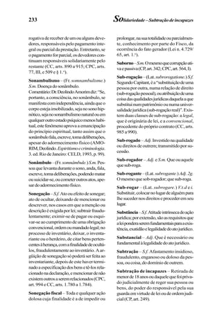 233 Solidariedade–Subtraçãodeincapazes
rogativadereceberdeumoualgunsdeve-
dores, responsáveis pelo pagamento inte-
gralouparcialdaprestação.Entretanto,se
opagamentoforparcial,osdevedorescon-
tinuam responsáveis solidariamente pelo
restante (CC, arts. 890 a 915; CPC, arts.
77, III, e 509 e § 1.o
).
Sonambulismo – (Fr. somnambulisme.)
S.m.Doençadosonâmbulo.
Comentário:Dr.DeolindoAmorimdiz:“Se,
portanto, a consciência, no sonâmbulo, se
manifestacomindependência,aindaqueo
corpoestejaimobilizado,sejanosonohip-
nótico,sejanosonambulismonaturalouem
qualqueroutroestadopsíquicomenoshabi-
tual,estefenômenoaprova a emancipação
do princípio espiritual, tanto assim que o
sonâmbulofala,escreve,tomadeliberações,
apesar do adormecimento físico (AMO-
RIM,Deolindo.Espiritismoecriminologia.
3.ed.RiodeJaneiro:CELD,1993,p.99).
Sonâmbulo–(Fr.somnâmbule.)S.m.Pes-
soaquelevantaduranteosono,anda,fala,
escreve,tomadeliberações,podendomatar
ousuicidar-se,oucometeroutrosatos,ape-
sardoadormecimentofísico.
Sonegação–S.f.Atoouefeitodesonegar;
ato de ocultar, deixando de mencionar ou
descrever, nos casos em que a menção ou
descriçãoéexigidaporlei;subtrairfraudu-
lentamente; eximir-se de pagar ou esqui-
var-se ao cumprimento de uma obrigação
convencional,ordemoumandadolegal;no
processo de inventário, deixar, o inventa-
riante ou o herdeiro, de citar bens perten-
centesàherança,comafinalidadedeocultá-
los,fraudulentamenteaoinventário.Aar-
güiçãodesonegaçãosópoderáserfeitaao
inventariante, depois de este haver termi-
nadoaespecificaçãodosbensetê-losrela-
cionadonadeclaração,emencionardenão
existemoutrosaseremrelacionados(CPC,
art. 994 e CC, arts. 1.780 a 1.784).
Sonegação fiscal – Toda e qualquer ação
dolosa cuja finalidade é a de impedir ou
prolongar,nasuatotalidadeouparcialmen-
te, conhecimento por parte do Fisco, da
ocorrência do fato gerador (Lei n. 4.729/
65, art. 1.o
).
Suborno–S.m.Omesmoquecorrupçãoati-
vaepassiva(CP,art.342;CPC,art.564,I).
Sub-rogação–(Lat.subrorogatione.)S.f.
SegundoCapitant,éa“substituiçãodeuma
pessoa por outra, numa relação de direito
(sub-rogaçãopessoal),ouatribuiçãodeuma
coisadasqualidadesjurídicasdaquelaaque
substituinumpatrimônioounumauniver-
salidadejurídica(sub-rogaçãoreal)”.Exis-
tem duas classes de sub-rogação: a legal,
que é originária de lei, e a convencional,
procedente do próprio contrato (CC, arts.
985 a 990).
Sub-rogado–Adj.Investidonaqualidade
ou direitos de outrem; transmitido por su-
cessão.
Sub-rogador –Adj.eS.m. Queouaquele
quesub-roga.
Sub-rogante–(Lat.subrogante.)Adj.2g.
Omesmoquesob-rogador;quesub-roga.
Sub-rogar – (Lat. subrogare.) V.t.d e i.
Substituir,colocarnolugardealguémpara
lhesucedernosdireitoseprocederemseu
lugar.
Substância–S.f.Atitudeintrínsecadoação
jurídica;porextensão,sãoasrequisitosque
aleiponderaseremfundamentaisparaaexis-
tência,exatidãoelegalidadedoatojurídico.
Substancial – Adj. Que é necessário ou
fundamentalàlegalidadedoatojurídico.
Subtração – S.f. Afastamento insidioso,
fraudulento, enganoso ou doloso da pes-
soa,oucoisa,dodomíniodeoutrem.
Subtração de incapazes – Retirada de
menorde18anosoudaquelequefoipriva-
do judicialmente de reger sua pessoa ou
bens, do poder do responsável pela sua
guardaemvirtudedeleioudeordemjudi-
cial (CP, art. 249).
 