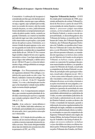 234Subtraçãodeincapazes–SuperiorTribunaldeJustiça
Comentário: A subtração de incapazes é
consideradaumfatoquealeideclarapuní-
velcomodelito,mesmoqueoquesubtraiu,
ouseja,oagente,sejaoprópriopaioumãe,
tutor ou curador do menor, não havendo
isenção da pena, se estes, judicialmente
foramdestituídosoutemporariamentepri-
vados do pátrio poder, tutela, curatela ou
guarda.Entretanto,seomenorouinterdito
(privadoderegersuavidaeseusbens)não
sofremaustratosouprivações,ojuizpode
deixar de aplicar a pena. Entretanto, se o
menorétiradodequemapenasocria,sem
ter sua guarda em razão de lei ou determi-
naçãojudicial,acondutanãoseenquadrará
neste delito do art. 249 do CP. Se o menor
fugirsozinhoedepoisfortercomoagente,
inexistirá o crime. Caso haja induzimento
paraafugaenãosubtração,odelitoseráo
doart.248doCP,queéocrimedeinduzi-
mentoafuga,entregaarbitráriaousonega-
çãodeincapazes.
Sufrágio – S.m. Processamento seletivo
doorganismoeleitoral.Pelosufrágio,ées-
tabelecido quem pode ou não votar. No
Brasil,éadotadoosistemadesufrágiouni-
versal, ex vi do art. 14 da CF. Segundo
Aulete, “é o voto, a declaração por escrito
quesefazdaprópriavontadenumadelibe-
raçãoounumaeleiçãoqualquer”.
Suicídio – S.m. Comportamento antijurí-
dico,queconsistenaparticularidadedoin-
divíduoexterminarporsualivreeespontâ-
neavontadeaprópriavida(CP,arts.122e
146, § 3.o
, II).
Sujeito–(Lat. subjectu=postodebaixo.)
S.m.eAdj.Súdito;indivíduosubmisso,su-
bordinado;personalidadeativaoupaciente
de uma ação, isto é, que pratica uma ação
ouévítimadela.
Súmula–S.f.Coleçãodetrêsacórdãos,no
mínimo,deummesmotribunal,nosquais
seadotaamesmaexposiçãodepreceitoju-
rídicoemtese.Nãoexisteobrigatoriedade
dessetipoderelatóriodesomentetemefei-
topersuasivo(CPC,art.479).
Superior Tribunal de Justiça – O STJ
foicriadopelaConstituiçãode1988,assu-
mindoatribuiçõesdoextintoTribunalFe-
deral de Recursos e parte do atual STF,
acrescentadasdeoutrasfunçõesecompe-
tência: I – processar e julgar: nos crimes
comuns, os Governadores dos Estados e
do Distrito Federal, e, nestes e nos de res-
ponsabilidade, os desembargadores dos
TribunaisdeJustiça,osmembrosdosTri-
bunaisdeContas,dosTribunaisRegionais
Federais,dosTribunaisRegionaisEleito-
raisedoTrabalho,osmembrosdosConse-
lhos ou Tribunais de Contas dos Municí-
pios e os do Ministério Público da União
que oficiem perante tribunais; os manda-
dos de segurança e os habeas data contra
ato de Ministro de Estado ou do próprio
Tribunal; os habeas corpus, quando o
coator ou o paciente for qualquer das pes-
soasmencionadasnaalíneaa,ouquandoo
coator for Ministro de Estado, ressalvada
acompetênciadaJustiçaEleitoral;oscon-
flitos de jurisdição entre quaisquer tribu-
nais, ressalvado o disposto no art. 102, I,
o, bem como entre tribunal e juízes a ele
nãovinculadoseentrejuízesvinculadosa
tribunais diversos; as revisões criminais e
asaçõesrescisóriasdeseusjulgados;are-
clamação para a preservação de sua com-
petência e garantia da autoridade de suas
decisões; os conflitos de atribuições entre
autoridadesadministrativasejudiciáriasda
União,ouentreautoridadesjudiciáriasde
um Estado e administrativas de outro ou
doDistritoFederal,ouentreasdesteseda
União; o mandado de injunção, quando a
elaboraçãodanormaregulamentadorafor
atribuiçãodeórgão,entidadeouautoridade
federal,daadministraçãodiretaouindire-
ta,excetuadososcasosdecompetênciado
SupremoTribunalFederaledosórgãosda
JustiçaMilitar,daJustiçaEleitoral,daJus-
tiça do Trabalho e da Justiça Federal; II –
julgar, em recurso ordinário: os habeas
corpus decididos em única ou última ins-
tânciapelosTribunaisRegionaisFederais
oupelosTribunaisdosEstados, doDistri-
 