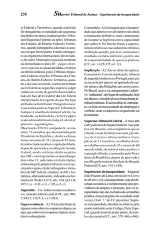 235 SuperiorTribunaldeJustiça–Suprimentodaincapacidade
to Federal eTerritórios, quando a decisão
fordenegatória;osmandadosdesegurança
decididosemúnicainstânciapelosTribu-
naisRegionaisFederaisoupelosTribunais
dosEstados,doDistritoFederaleTerritó-
rios,quandodenegatóriaadecisão;ascau-
sasemqueforempartesEstadoestrangei-
roouorganismointernacional,deumlado,
e,dooutro,Municípiooupessoaresidente
oudomiciliadanopaís;III– julgar,emre-
cursoespecial,ascausasdecididas,emúnica
ouúltimainstância,pelosTribunaisRegio-
naisFederaisoupelosTribunaisdosEsta-
dos,doDistritoFederaleTerritórios,quan-
do a decisão recorrida: contrariar tratado
ouleifederalounegar-lhesvigência;julgar
válidaaleiouatodegovernolocalcontes-
tadoemfacedeleifederal;daràleifederal
interpretação divergente da que lhe haja
atribuído outro tribunal. Parágrafo único:
Funcionará junto ao Superior Tribunal de
Justiça o Conselho da Justiça Federal, ca-
bendo-lhe,naformadalei,exercerasuper-
visão administrativa da Justiça Federal de
primeiroesegundograus.
Observação:OSTJécompostode,nomí-
nimo,33ministros,quesãonomeadospelo
Presidente da República, dentre os brasi-
leiroscommaisde35emenosde65anos,
denotávelsaberjurídicoereputaçãoilibada,
depoisdeaprovadaaescolhapeloSenado
Federal, sendo: um terço dentre os juízes
dosTRFeumterçodentreosdesembarga-
dores dos TJ, indicados em lista tríplice
elaboradapeloprópriotribunal;umterço,
empartesiguais,dentreadvogadosemem-
bros do MP federal, estadual, do DF e ter-
ritórios,alternadamente,indicadosnafor-
madoart.94daCF(CF,arts.104,§§IeII;
105, I, a – h; II, a, b, c; III, a, b, c).
Supérstite–S.m.Sobreviventeousobrevi-
vo;consortesobrevivente(CPC,arts.988,
I, 990, I, 1.025, I, a e 1.043).
Superveniência – S.f. Particularidade de
algumacoisasobrevirouaparecerdepois,ou
seja,quesobrevémouaparecedepois;ocor-
rênciasubseqüente.
Comentário:Aleiasseguraqueaincapaci-
dadequeapareceouvemdepoisnãoanula
otestamentodefinitivo,nemotestamento
de incapaz se legitima com a capacidade
quesobrevir.NoDireitoPenal,asuperve-
niênciarelativaaocasoautônomoeliminaa
atribuição quando, por si só, ocasionou o
resultado; os fatos anteriores, porém, são
de responsabilidade de quem os praticou
(CC, art. 1.628; CP, art. 11).
Suplicação–S.f.Atoouefeitodesuplicar.
Comentário: Casa da suplicação, tribunal
desegundainstânciaemPortugal,paraque
se recorria por agravo ou apelação de cer-
tosjuízesedasRelações,emcertoscasos.
NoBrasil,usava-se,antigamenteoadjeti-
vo‘suplicante’,emlugardesuplicação,hoje
emdesuso,eincabívelnanomenclaturaju-
rídicahodierna.Éaconselhável,entretan-
to, se houver necessidade de empregar o
verbete, usar os adjetivos requerente ou
postulante.
SupremoTribunalFederal–Amaisalta
cortejudiciáriadaNaçãobrasileira.Suasede
fica em Brasília, com competência que se
estende a todo território nacional, privati-
va e de terceira e última instância. Com-
põe-se de 11 ministros, escolhidos dentre
oscidadãoscommaisde35emenosde60
anos de idade, de notável saber jurídico e
reputaçãoilibada,enomeadospeloPresi-
dente da República, depois de aprovada a
escolha pela maioria absoluta do Senado
Federal (CF, arts. 101 e 102).
Suprimentodaincapacidade–Segundo
JoãoFrazemdeLima,emseulivroCurso
dedireitocivil,aincapacidade,sejaelaab-
solutaourelativa,ésimplesmenteumapro-
vidênciadeamparoeproteção,poisosin-
capacitadosnãosãoexcluídosdacomunhão
jurídica,masprotegidosdasociedadeonde
vivem. O art. 7.o
do CC preceitua: Supre-
seaincapacidade,absolutaourelativa,pelo
modoinstituídonesteCódigo,ParteEspe-
cial, quando trata do poder pátrio, da tute-
la e da curatela (CC, arts. 379, 406 e 446).
 