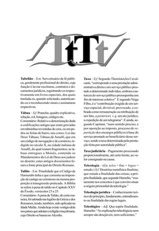 Tabelião – S.m. Serventuário de fé públi-
ca,geralmenteprofissionaldodireito,cuja
função é lavrar escrituras, contratos e do-
cumentosjurídicos,registrando-osrespec-
tivamente em livros especiais, dos quais
traslada-os,quandosolicitado,autentican-
do-os e reconhecendo sinais e assinaturas
respectivas.
Tábua–S.f. Prancha;quadroexplicativo,
relação,rol,listagem,códigosetc.
Comentário:Relativoadenominaçãodada
a codificações antigas que eram gravadas
emtabuinhasrevestidasdecera,ouempe-
dra ou feitas de barro, tais como: Lei das
Doze Tábuas; Tábuas de Amalfi, que era
umcódigodenavegaçãoedecomércio,re-
digido no século X, na cidade italiana de
Amalfi, do qual restam fragmentos; as tá-
buas entregues a Moisés, contendo os
Mandamentos da Lei de Deus aos judeus
no deserto; estes antigos documentos fo-
ramafonteprincipaldoDireitoRomano.
Talião–S.m. PenalidadequeoCódigode
Hamurabitinhaequeconsistianaimposi-
çãodecastigoaocriminosonamesmapro-
porção à transgressão praticada. A Bíblia
serefereàpenadetaliãonoCapítuloXXV
doÊxodo,versículos23a25.
Comentário:ApenadeTalião,decertama-
neira,foiadotadanaslegiõesdaGréciaedos
Romanos,tendo,também,sidoaplicadana
IdadeMédia.Aindahojeexistevestígiodela
nospaísesqueadotamareligiãomuçulmana,
cujoDireitosebaseianoAlcorão.
Taxa– S.f. Segundo Themístocles Caval-
canti,“correspondeaumaprestaçãoadmi-
nistrativadiretaeumserviçopúblicopres-
tadoadeterminadoindivíduo,emboraana-
turezadoserviçopúblicopressuponhaum
fimdeinteressecoletivo”.EsegundoVeiga
Filho,éa“contribuiçãoexigidadeumser-
viço especial, divisível, provocado, e co-
bradacomoremuneraçãoouretribuiçãode
umfato, aposteriori,v.g.umatojurídico,
aexpediçãodeumtelegrama”.Eainda,se-
gundo Capitant, “num sentido preciso, e
por oposição ao imposto, processo de re-
partição dos encargos públicos à base do
serviçoprestadoaobeneficiáriodesseser-
viço,sendoataxadeterminadapelapresta-
çãofeitaporautoridadepública”.
Taxajudiciária–Pagamentoprocessado
proporcionalmente,atécertolimite,aova-
lorconsignadonacausa.
Teleologia – (Gr. telos = fim + logos =
estudo.) S.f.Doutrina metafísica finalista;
que estuda a finalidade das coisas; a pró-
priafinalidade,quesegundoHamelin,“exa-
tamentenosconceitoséqueconvémsituar
aorigemprimordialdateleologia.”
Teleologia jurídica –Conhecimentoteó-
ricodoprincípio,fundamento,entendimen-
tooufinalidadedasregraslegais.
Teleológico – Adj. Que supõe finalidade.
Hamelin:“Asexplicaçõesteleológicasnem
sempresãodesejáveis,nemsuficientes.”
 