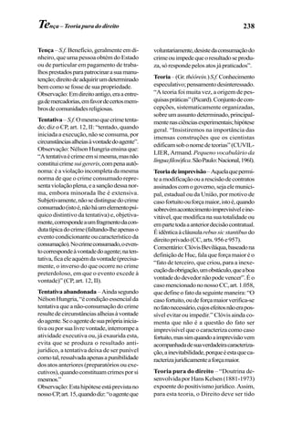 238Tença – Teoria pura do direito
Tença – S.f. Benefício, geralmente em di-
nheiro, que uma pessoa obtém do Estado
ou de particular em pagamento de traba-
lhosprestadosparapatrocinarasuamanu-
tenção;direitodeadquirirumdeterminado
bem como se fosse de sua propriedade.
Observação:Emdireitoantigo,eraaentre-
gademercadorias,emfavordecertosmem-
brosdecomunidadesreligiosas.
Tentativa–S.f.Omesmoquecrimetenta-
do; diz o CP, art. 12, II: “tentado, quando
iniciada a execução, não se consuma, por
circunstânciasalheiasàvontadedoagente”.
Observação: Nélson Hungria ensina que:
“Atentativaécrimeemsimesma,masnão
constituicrimesuigereris,compenaautô-
noma: é a violação incompleta da mesma
norma de que o crime consumado repre-
sentaviolaçãoplena,easançãodessanor-
ma, embora minorada lhe é extensiva.
Subjetivamente,nãosedistinguedocrime
consumado(istoé,nãoháumelementopsí-
quico distintivo da tentativa) e, objetiva-
mente,correspondeaumfragmentodacon-
dutatípicadocrime(faltando-lheapenaso
evento condicionante ou característico da
consumação).Nocrimeconsumado,oeven-
tocorrespondeàvontadedoagente;naten-
tativa,ficaeleaquémdavontade(precisa-
mente, o inverso do que ocorre no crime
preterdoloso, em que o evento excede à
vontade)” (CP, art. 12, II).
Tentativaabandonada –Aindasegundo
NélsonHungria,“écondiçãoessencialda
tentativa que a não-consumação do crime
resultedecircunstânciasalheiasàvontade
doagente.Seoagentedesuaprópriainicia-
tivaouporsualivrevontade,interrompea
atividade executiva ou, já exaurida esta,
evita que se produza o resultado anti-
jurídico, a tentativa deixa de ser punível
comotal,ressalvadaapenasapunibilidade
dos atos anteriores (preparatórios ou exe-
cutivos),quandoconstituamcrimesporsi
mesmos.”
Observação:Estahipóteseestáprevistano
nossoCP,art.15,quandodiz:“oagenteque
voluntariamente,desistedaconsumaçãodo
crimeouimpedequeoresultadoseprodu-
za,sórespondepelosatosjápraticados”.
Teoria–(Gr.théôrein.)S.f.Conhecimento
especulativo;pensamentodesinteressado.
“A teoria foi muita vez, a origem de pes-
quisaspráticas”(Picard).Conjuntodecon-
cepções, sistematicamente organizadas,
sobreumassuntodeterminado,principal-
mentenasciênciasexperimentais;hipótese
geral. “Insistiremos na importância das
imensas construções que os cientistas
edificamsobonomedeteorias”(CUVIL-
LIER, Armand.Pequeno vocabulário da
línguafilosófica.SãoPaulo:Nacional,196l).
Teoriadeimprevisão–Aquelaquepermi-
teamodificaçãoouarescisãodecontratos
assinadoscomogoverno,sejaelemunici-
pal, estadual ou da União, por motivo de
casofortuitoouforçamaior,istoé,quando
sobrevémacontecimentoimprevisíveleine-
vitável, que modifica na sua totalidade ou
empartetodaaanteriordecisãocontratual.
Éidênticaàcláusularebussicstantibusdo
direitoprivado(CC,arts.956e957).
Comentário:ClóvisBeviláqua,baseadona
definição de Huc, fala que força maior é o
“fato de terceiro, que criou, para a inexe-
cuçãodaobrigação,umobstáculo,queaboa
vontadedodevedornãopodevencer”.Éo
casomencionadononossoCC,art.1.058,
que define o fato da seguinte maneira: “O
casofortuito,oudeforçamaiorverifica-se
nofatonecessário,cujosefeitosnãoerapos-
sível evitar ou impedir.” Clóvis ainda co-
menta que não é a questão do fato ser
imprevisível que o caracteriza como caso
fortuito,massimquandoaimprevisãovem
acompanhadadesuaverdadeiracaracteriza-
ção,ainevitabilidade,porqueéestaqueca-
racterizajuridicamenteaforçamaior.
Teoria pura do direito – “Doutrina de-
senvolvida por Hans Kelsen (1881-1973)
expoente do positivismo jurídico. Assim,
para esta teoria, o Direito deve ser tido
 