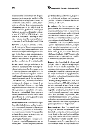 239 Teoria pura do direito – Testamenteiro
essencialmente,comnorma,isentadequais-
querapreciaçõesdecaráterideológico.Daí
a denominação simplista da doutrina
kelseniana: teoria pura do Direito, despo-
jando-seoDireitodaimpurezasouconta-
minaçõesdeapreciaçõessubjetivasdena-
tureza filosófica, política ou sociológica.
Kelsen,jásepercebe,nãoaceitavaodirei-
to natural” (GUIMARÃES, Deocleciano
Torrieri.Kelsen,Hans–Teoriapuradodi-
reito e a teoria geral das normas. Dicioná-
riojurídico.2.ed.SãoPaulo:Ridel,1998).
Terceiro – S.m. Pessoa estranha à forma-
çãodecertoatojurídico,contratual,ouque
delenãofazparte,nempessoalmentenem
atravésdeseurepresentantelegal,sobqual-
quer título. Pessoa que, além das partes
litigantes,tomapartenaquestãooudelase
interessapessoalmenteouquetemdireito
quelheépeculiar,quedeveserdefendido.
Termo–S.m.Limitequeassinalaumade-
terminadaáreacircunscrita;declaraçãoes-
critanosautos.Ampliandooseuconceito,
é o ato pelo qual o notário registra por es-
crito: uma convenção das partes, a confir-
maçãocategóricadeoutrem,devendoesta
produzircertosefeitosdedireito.Segundo
Clóvis Beviláqua, “é o dia no qual tem de
começaroudeextinguir-seaeficáciadeum
negócio jurídico”. Diz-se, por outro lado,
dopronunciamentosecundáriodofatoju-
rídico, estando os seus efeitos subordina-
dos a uma eventualidade futura certa, seja
ounãopredeterminadoodiadovencimen-
to;subdivisãodacomarca,quandosetrata
deorganizaçãojudiciária.
Territórionacional–Determinadasuper-
fíciedelimitadadonossoglobo,represen-
tando,cadaumadelas,umaNação,umpaís
ou um Estado, que dentro de suas frontei-
ras exerce sua soberania. Compreende o
territóriodeterminado,aságuasterritoriais
o subsolo e o espaço aéreo.
Observações:GeralmenteoEstadoépoli-
ticamente constituído e ocupado por um
mesmopovo.CabeaoCongresso,comsan-
çãodoPresidentedaRepública,disporso-
bre os limites do território nacional, espa-
ço aéreo e marítimo e bens do domínio da
União (CF, art. 48, V).
Terrorismo–S.m.Atoquecausaterror;re-
gimedeterror;mododeumapessoacoagir,
ameaçarouinfluenciaroutraouimpor-lhesua
vontadeatravésdoterror;açãopolítica,de
umadeterminadafacçãooupartido,coma
finalidadedocombatesistemáticodogover-
noconstituídoatravésdaviolência.
Comentário:Hoje,devidoàperdadoapoio
logístico e político das ditaduras, os agen-
tes do terrorismo desviaram seu objetivo
para a religião, tendo o computador como
arma, como, p. ex., a Escócia, África e o
Islã.SegundoaLein.8.027/90,queregula-
mentaumaordemconstitucional,conside-
raoterrorismoumcrimehediondo.
Tesouro–S.m.Quantidadedevalores;qual-
querpreciosidade;conjuntodeobjetospre-
ciosos, peças ou objetos ou moedas anti-
gas, encontrados onde se achavam desde
temposdesconhecidoseremotos,numpré-
dioouemumterreno,decujoproprietário
não se tem conhecimento nem memória
(CC, arts. 607 a 610).
Observações:SegundoonossoCP,art.169,
I,combinadocomo155,§2.o
,estetipode
tesouroequemdeleseapropria,notodoou
emparte,daquotaaqueodonodoterreno
ou prédio tem direito, comete crime com
penadedetençãodeummêsaumano,ou
multa.Seocriminosoforprimário,apena
seráreduzidadeumadoisterços,ouojuiz
aplicaráapenasapenademulta.Outrossim,
nãoéconsideradotesourosealguémprovar
queodepósitoachadolhepertence.
Testamenteiro – S.m. Pessoa designada
pelojuizounomeadapelotestador,aquem
éconfiadaaobrigaçãodefazercumprir,em
nome da lei, as disposições de seu último
desejo descrito em testamento ou ato es-
crito de última vontade, fazendo, através
destas,determinaçõesespecíficassobre:o
seu enterro, o modo pelo qual deverá ser
 