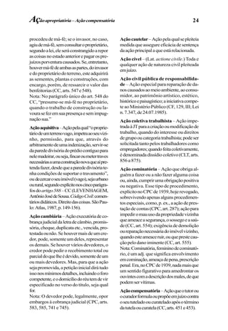 24
procedeu de má-fé; se o invasor, no caso,
agiudemá-fé,semconsultaroproprietário,
segundoalei,eleseráconstrangidoarepor
ascoisasnoestadoanteriorepagarospre-
juízosporventuracausados.Se,entretanto,
houvermá-fédeambasaspartes,doinvasor
edoproprietáriodoterreno,esteadquirirá
as sementes, plantas e construções, com
encargo, porém, de ressarcir o valor das
benfeitorias(CC,arts.547e548).
Nota: No parágrafo único do art. 548 do
CC, “presume-se má-fé no proprietário,
quando o trabalho de construção ou la-
vourasefezemsuapresençaesemimpug-
naçãosua.”
Açãoaquisitiva–Açãopelaqual“oproprie-
táriodeumterrenovago,impetraaoseuvizi-
nho, permissão, para que, através do
arbitramentodeumaindenização,servir-se
daparededivisóriadoprédiocontíguopara
nelemadeirar,ouseja,fincaroumetertraves
necessáriasaumaconstruçãonovaqueaípre-
tendafazer,desdequeaparededivisóriate-
nha condições de suportar o travamento”,
ou decercaroseuimóvel(vago),sejaurbano
ourural,segundoexplícitonoscincoparágra-
fosdoartigo588–CC(LEVENHAGEM,
AntônioJosédeSousa.CódigoCivil:comen-
táriosdidáticos.Direitodascoisas.SãoPau-
lo:Atlas,1987,p.149-156).
Açãocambiária–Açãoexecutóriadeco-
brançajudicialdaletradecâmbio,promis-
sória,cheque,duplicataetc.,vencida,pro-
testadaounão.Sehouvermaisdeumcre-
dor, pode, somente um deles, representar
os demais. Se houver vários devedores, o
credor pode pedir o recebimento total ou
parcialdoquelheédevido,somentedeum
ou mais devedores. Mas, para que a ação
sejapromovida,apetiçãoinicialdirátudo
issonosmínimosdetalhes,incluindooforo
competente,eodomicíliodoréutemdevir
especificado no verso do título, seja qual
for.
Nota: O devedor pode, legalmente, opor
embargos à cobrança judicial (CPC, arts.
583, 585, 741 e 745).
Açãocautelar–Açãopelaqualsepleiteia
medida que assegure eficácia de sentença
daaçãoprincipalaqueestárelacionada.
Ação cível – (Lat. actione civile.) Toda e
qualquer ação de natureza civil pleiteada
emjuízo.
Ação civil pública de responsabilida-
de – Ação especial para reparação de da-
noscausadosaomeioambiente,aoconsu-
midor, ao patrimônio artístico, estético,
históricoepaisagístico;ainiciativacompe-
te ao Ministério Público (CF, 129, III; Lei
n.7.347,de24.07.1985).
Ação coletiva trabalhista – Ação impe-
tradaàJTparaacriaçãooumodificaçãode
trabalho, quando do interesse ou direitos
degrupooucategoriatrabalhista;podeser
solicitada tanto pelos trabalhadores como
empregadores;quandofeitacoletivamente,
édenominadadissídiocoletivo(CLT,arts.
856 a 875).
Ação cominatória – Ação que obriga al-
guém a fazer ou a não fazer alguma coisa
ou,ainda,cumprirumaobrigaçãopositiva
ou negativa. Esse tipo de procedimento,
explícitonoCPCde1939,hojerevogado,
sobrevivendoapenasalgunsprocedimen-
tosespeciais,como,p.ex.,aaçãodepres-
taçãodecontas(CPC,art.287);açãopara
impediromauusodapropriedadevizinha
queameaceasegurança,osossegoeasaú-
de(CC,art.554);exigênciadedemolição
oureparaçãonecessáriadoimóvelvizinho,
quandoesteameaceruir,ouqueprestecau-
çãopelodanoiminente(CC,art.555).
Nota:Cominatória,femininodecominató-
rio, é um adj. que significa envolvimento
emcominação,ameaçadepena,prescrição
penal.Era,noCPCde1939,nadamaisque
um sentido figurativo para amedrontar os
ouvintescomadescriçãodosmales,deque
podemservítimas.
Açãocompensatória–Açãoqueotutorou
ocuradorformulaoupropõeemjuízocontra
oseututeladooucurateladoapósotérmino
datutelaoucuratela(CC,arts.451e453).
Açãoapropriatória–Açãocompensatória
 