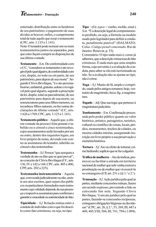 240Testamenteiro–Transação
enterrado; distribuição entre os herdeiros
de seu patrimônio; o pagamento de suas
dívidas se houver; enfim, o cumprimento
totaldetudoaquiloquerezarotestamento
(CPC, arts. 1.135 a 1.141).
Nota:Otestadorpodenomearumoumais
testamenteiros juntos ou separados, para
queestesfaçamcumprirasdisposiçõesde
suaúltimavontade.
Testamento–S.m.Deconformidadecom
oCC,“considera-setestamentooatorevo-
gávelpeloqualalguém,deconformidadecom
a lei, dispõe, no todo ou em parte, de seu
patrimônio,paradepoisdesuamorte”.Se-
gundoClóvisBeviláqua,“éoatopersona-
líssimo,unilateral,gratuito,soleneerevogá-
velpeloqualalguém,segundoaprescrição
dalei,dispõe,totalouparcialmente,deseu
patrimônio para depois de sua morte; ou
nomeiatutoresparaseusfilhosmenores,ou
reconhecefilhosnaturais,oufazoutrasde-
clarações de última vontade” (CC, arts.
1.626a1769;CPC,arts.1.125a1.141).
Testamentopúblico –Aqueleque,aúlti-
ma vontade da pessoa é feita perante o ta-
belião ou o cônsul e cinco testemunhas,
cujosassentamentosserãolavradosporum
ou outro, dentro dos requisitos legais, em
livro próprio de notas, devendo este con-
ter as assinaturas do testador, tabelião ou
cônsuledastestemunhas.
Testemunha–S.f.Pessoa“queasseguraa
verdadedoatooufatoquesequerprovar”,
noconceitodeClóvisBeviláqua(CC,arts.
136,IVe142a144;CPC,arts.405e406;
CPP, arts. 202 a 225).
Testemunha instrumentária – Aquela
que,convocadajudicialmenteounão,assis-
te aos atos escritos, quer sejam eles públi-
cosouparticularesformuladosnuminstru-
mentocujavalidadedependedasuapresen-
çaerespectivaasssinaturaparaconfirmare
garantiraveracidadeouautenticidadedofato.
Tipicidade – S.f. Relação mútua entre a
condutadoindivíduocomoquefoidescri-
to como fato criminoso, ou seja, no tipo.
Tipo – (Gr. typos = cunho, molde, sinal.)
S.m.“Éadescriçãolegaldocomportamen-
to proibido, ou seja, a fórmula ou modelo
usadopelolegisladorparadefiniracondu-
ta, penalmente punível” (DALMATO,
Celso. Código penal comentado. Rio de
Janeiro:Renovar,p.33).
Comentário: O tipo nada mais é, como já
sabemos,queadescriçãominuciosadofato
criminoso. É nada mais que uma simples
forma,cujaserventiaéaavaliaçãodacon-
duta,parasaberseelaestáincriminadaou
não. Se a avaliação não se ajustar ao tipo,
nãoécrime.
Toga – S.f. Manto de lã, amplo e compri-
do,usadopelosantigosromanos;hoje,ves-
tuáriodemagistrado;beca;fig.amagistra-
tura.
Togado–Adj.Queusatoga;quepertenceà
magistraturajudiciária.
Tombamento–S.m.Confirmaçãoproces-
sada pelo poder público quanto ao valor
histórico, artístico, paisagístico, turístico,
culturaloucientíficodecoisas,locais,pré-
dios,monumentos,trechosdecidades,ou
mesmo cidades inteiras, assegurando ins-
criçãoemlivropróprioasuapreservaçãoe
memóriahistórica.
Tortura–S.f.Atoouefeitodetorturar;cri-
mehediondo;suplícioquesefazaalguém.
Tráficodemulheres–Atodetraficar,pro-
mover ou facilitar a entrada em território
nacionaldemulherquenelevenhaexercera
prostituiçãooudemulherqueváexercê-la
no estrangeiro (CP, art. 231 e §§ 1.o
e 2.o
).
Transação–S.f.Açãojurídicapelaqualas
partes,medianteconcessõesmútuas,fazem
um acordo expresso, prevenindo a lide ou
colocando fim nela. Segundo Clóvis
Beviláqua,“éumatojurídicopeloqualas
partes,fazendo-seconcessõesrecíprocas,
extinguemobrigaçõeslitigiosasouduvido-
sas”(CPC,art.26,§2.o
,53,269,III,447a
449, 485,VIII, 584, III, 741, 794 e 1.094).
 
