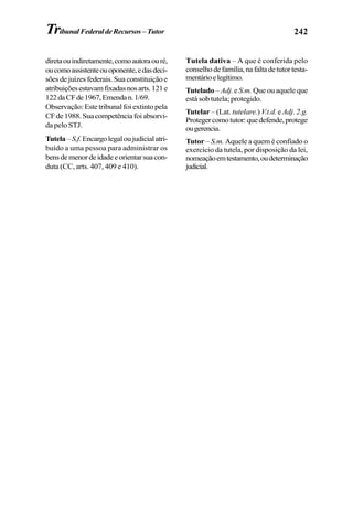 242TribunalFederaldeRecursos–Tutor
diretaouindiretamente,comoautoraouré,
oucomoassistenteouoponente,edasdeci-
sões de juízes federais. Sua constituição e
atribuiçõesestavamfixadasnosarts.121e
122daCFde1967,Emendan.1/69.
Observação: Este tribunal foi extinto pela
CFde1988.Suacompetênciafoiabsorvi-
da pelo STJ.
Tutela–S.f.Encargolegaloujudicialatri-
buído a uma pessoa para administrar os
bensdemenordeidadeeorientarsuacon-
duta (CC, arts. 407, 409 e 410).
Tutela dativa – A que é conferida pelo
conselhodefamília,nafaltadetutortesta-
mentárioelegítimo.
Tutelado – Adj.e S.m. Que ou aquele que
está sob tutela; protegido.
Tutelar – (Lat. tutelare.) V.t.d. e Adj. 2.g.
Protegercomotutor:quedefende,protege
ougerencia.
Tutor – S.m. Aquele a quem é confiado o
exercício da tutela, por disposição da lei,
nomeaçãoemtestamento,oudeterminação
judicial.
 