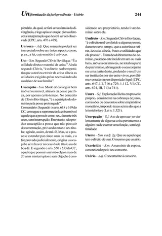 244Uniformizaçãodajurisprudência– Uxório
plenário,daqual,sefaráumasúmuladadi-
vergência,elogoapósavotaçãoplenaofere-
cerainterpretaçãoquedeveráserserobser-
vada(CPC,arts.476a479).
Unívoco – Adj. Que somente poderá ser
interpretadosobreumúnicoaspecto,como,
p. ex., a lei, cujo sentido é unívoco.
Uso–S.m.SegundoClóvisBeviláqua:“Éa
utilidadediretaematerialdacoisa.”Ainda
segundoClóvis,“éodireitorealtemporá-
rio que autoriza extrair da coisa alheia as
utilidades exigidas pelas necessidades do
usuárioedesuafamília”.
Usucapião–S.m.Mododeconseguirbem
imóvel ou móvel, através da posse pacífi-
ca, por apenas certo tempo. No conceito
deClóvisBeviláqua,“éaaquisiçãododo-
míniopelaposseprolongada”.
Comentário:Segundoosarts.618e619do
CC,consegueasupremaciadacoisamóvel
aquelequeapossuircomoseu,durantetrês
anos,seminterrupção.Entretanto,nãopro-
duz usucapião a posse que não possuir
documentação, provando estar o seu titu-
lar,agindo,assim,demá-fé.Mas,seapos-
se se estender por cinco anos ou mais, e o
forprovadojudicialmente,originausuca-
pião sem haver necessidade título ou de
boa-fé.Esegundooarts.550a553doCC,
aquelequepossuirumimóvelpormaisde
20anosininterruptosesemobjeçãoécon-
siderado seu proprietário, tendo livre do-
míniosobreele.
Usufruto–S.m.SegundoClóvisBeviláqua,
“éodireitorealconferidoaalgumapessoa,
durante certo tempo, que a autoriza a reti-
rar, de coisa alheia, frutos e utilidades que
ela produz”. É um desdobramento do do-
mínio,podendoesteincidiremumoumais
bens,móveisouimóveis,nototalouparte
dopatrimônio,abrangendooseuconjunto
ou uma parte deste, podendo o usufruto
ser instituído por ato entre vivos, por últi-
mavontadeoupordisposiçãolegal(CPC,
arts. 647, III, 716 a 729, 1.112, VI; CC,
arts. 674, III, 713 a 741).
Usura–S.f.Exploraçãoilícitaemproveito
próprio, consistente na cobrança de juros,
comissõesoudescontossobreempréstimo
monetário,impondotaxasacimadasquea
leiestabelece(Lein.1.521).
Usurpação – S.f. Ato de apossar-se vio-
lentamentedealgumacoisapertencentea
alguémoudeexercerumafunção,semlegi-
timidade.
Utente–S.m.eadj.2g.Queouaqueleque
temodireitodeusar.Omesmoqueusuário.
Uxoricídio – S.m. Assassínio da esposa,
concretizado pelo seu consorte.
Uxório–Adj. Concernenteàconsorte.
 