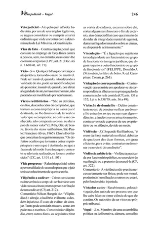 246Veto judicial – Vogal
Veto judicial – Ato pelo qual o Poder Ju-
diciário, por um de seus órgãos legítimos,
se nega a considerar ou cumprir uma lei
ordinária que vá de encontro com a deter-
minaçãodaLeiMáxima,aConstituição.
Vias de fato – Contravenção penal que
consistenoempregodaforçafísicacontra
a pessoa, sem, no entanto, ocasionar-lhe
contusão corpóreo (LPC, art. 21; Dec.-lei
n. 3.688/41, art. 21).
Vício–S.m.Qualquerfalhaquecorrompeo
ato jurídico, tornando-o nulo ou anulável.
Podeser:sanável,quando,nãoafetandoa
validade do ato, pode ser modificado por
atoposterior;insanável,quando,porafetar
alegalidadedoato,tornaomesmonulo,não
podendosermodificadopornenhumato.
Vícios redibitórios – “São os defeitos,
ocultos,desconhecidosdocomprador,que
tornam a coisa imprópria ao uso a que é
destinada, ou lhe diminuem de tal sorte o
valor que o comprador, se os tivesse co-
nhecido, não compraria a coisa, ou daria
porelamenorvalor”(LIMA,OttodeSou-
za.Teoriadosvíciosredibitórios.SãoPau-
lo:FranciscoAlves,1965).ClóvisBevilá-
quaconceituadaseguintemaneira:“Osde-
feitos ocultos que tornam a coisa impró-
pria para o uso a que é destinada, ou que a
fazemdetalmodofrustrâneaqueocontra-
tosenãoteriarealizado,sefossemconhe-
cidos” (CC, art. 1.101 a 1.103).
Vidapregressa–Relatóriopolicialsobre
apersonalidadedoacusadoparaqueojuiz
tenhaconhecimentodequeméoréu.
Vilipêndioacadáver–Crimeconsistente
nairreverênciaacorpodoserhumanosem
vidaousuascinzas;menosprezoeaviltação
de um cadáver (CP, art. 212).
Comentário:NélsonHungriadiz:“Vilipên-
dio é o ultraje, o ludíbrio aviltante, o des-
dém injurioso. É o ato de aviltar, de ultra-
jar.Tantopodeconsistirematos,comoem
palavras e escritos. Constituirão vilipên-
dio, entre outros fatos, os seguintes: tirar
as vestes do cadáver, escarrar sobre ele,
cortaralgummembrocomofimdeescár-
nio,atosdenecrofilia(casoqueémuitode
duvidar da integridade mental do agente),
derramarlíquidosimundossobreascinzas,
oudispersá-laacintosamente.”
Vinculação – “É a ligação que sujeite ou
tornedependenteumfuncionárioougrupo
defuncionáriosàsregrasjurídicas,quedi-
gamrespeitoaoutrofuncionárioougrupo
de funcionários” (FELIPPE, Donaldo J.
Dicionário jurídico de bolso. 9. ed. Cam-
pinas: Conan, p. 261).
Violação de correspondência – Contra-
vençãoqueconsisteemapoderar-sedecor-
respondência alheia ou na propagação da
comunicação nela contida (CP, arts. 151 e
152; Lei n. 6.538/78: arts. 36 a 49).
Violação de domicílio – Delito consis-
tente no ato de penetrar ou ficar em domi-
cílio estranho ao seu ou nas suas depen-
dências, clandestina ou astuciosamente,
contra a vontade expressa de seu proprie-
tárioounosilêncio,devidoaomedo.
Violência – S.f. Segundo Rui Barbosa, “é
ousodaforçamaterialouoficial,debaixo
de qualquer das duas formas, em grau
eficiente, para evitar, contrariar ou domi-
naroexercíciodeumdireito”.
Violência arbitrária –Violênciapratica-
daporfuncionáriopúblico,noexercíciode
suafunçãoouapretextodeexercê-la(CP,
art. 322).
Comentário: A violência não precisa ne-
cessariamente ser física; pode ser moral,
produzindohumilhaçãoaoutremouestaé,
pelofuncionário,injuriada.
Vista dos autos – Recebimento, pelo ad-
vogado,dosautosdeumprocessoemque
lhe cabe falar ou tomar ciência do que ele
contém.Osautostêmdeservistosnopró-
prio tribunal.
Vogal – S.m. Membrodeumaassembléia
políticaoudeliberativa,câmara,conselho
 