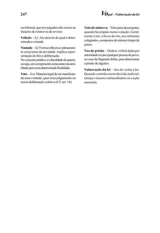 247
outribunal,quenosjulgadosnãoexerceas
funçõesderelatorouderevisor.
Volição –S.f. Ato através do qual é deter-
minadaavontade
Vontade–S.f.Formareflexivaeplenamen-
te consciente da atividade: implica repre-
sentaçãodofimedeliberação.
Noconceitojurídico,éafaculdadedequerer,
ouseja,umcomponenteconscienteencami-
nhadoparaumadeterminadafinalidade.
Voto–S.m.Maneiralegaldesermanifesta-
daumavontade,quernumjulgamentoou
numadeliberaçãocoletiva(CF,art.14).
Votodeminerva–Votoparadesempatar,
quando há empate numa votação. Geral-
mente é ele, a favor do réu, nos tribunais
colegiados,compostosdenúmeroímparde
juízes.
Voz de prisão – Ordem verbal dada por
autoridadeouporqualquerpessoadopovo,
nocasodeflagrantedelito,paradeterminar
aprisãodealguém.
Vulneração da lei – Ato de violar a lei.
Quando contida numa decisão judicial,
enseja o recurso extraordinário ou a ação
rescisória.
Vogal–Vulneraçãodalei
 