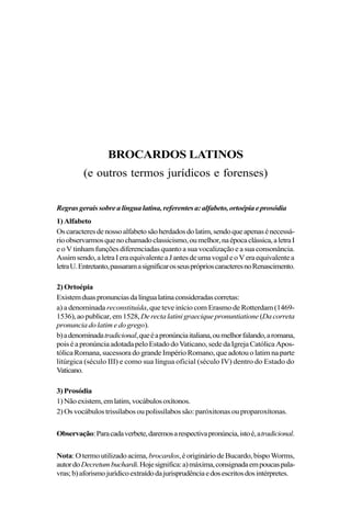 BROCARDOS LATINOS
(e outros termos jurídicos e forenses)
Regrasgeraissobrealíngualatina,referentesa:alfabeto,ortoépiaeprosódia
1)Alfabeto
Oscaracteresdenossoalfabetosãoherdadosdolatim,sendoqueapenasénecessá-
rioobservarmosquenochamadoclassicismo,oumelhor,naépocaclássica,aletraI
e o V tinham funções diferenciadas quanto a sua vocalização e a sua consonância.
Assimsendo,aletraIeraequivalenteaJantesdeumavogaleoVeraequivalentea
letraU.Entretanto,passaramasignificarosseuspróprioscaracteresnoRenascimento.
2) Ortoépia
Existemduaspronunciasdalíngualatinaconsideradascorretas:
a) a denominada reconstituída, que teve início com Erasmo de Rotterdam (1469-
1536),aopublicar,em1528,Derectalatinigraeciquepronuntiatione (Dacorreta
pronunciadolatimedogrego).
b)adenominadatradicional,queéapronúnciaitaliana,oumelhorfalando,aromana,
poiséapronúnciaadotadapeloEstadodoVaticano,sededaIgrejaCatólicaApos-
tólicaRomana,sucessoradograndeImpérioRomano,queadotouolatimnaparte
litúrgica (século III) e como sua língua oficial (século IV) dentro do Estado do
Vaticano.
3)Prosódia
1)Nãoexistem,emlatim,vocábulosoxítonos.
2) Os vocábulos trissílabos ou polissílabos são: paróxitonas ou proparoxítonas.
Observação:Paracadaverbete,daremosarespectivapronúncia,istoé,atradicional.
Nota:Otermoutilizadoacima, brocardos,éorigináriodeBucardo,bispoWorms,
autordoDecretumbuchardi.Hojesignifica:a)máxima,consignadaempoucaspala-
vras;b)aforismo jurídicoextraídodajurisprudênciaedosescritosdosintérpretes.
 