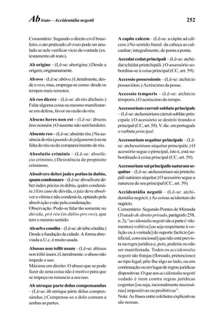 252
Comentário:Segundoodireitocivilbrasi-
leiro,oatopraticadoabiratopodeseranu-
ladoseneleverificarvíciodavontade(ex.
testamento ab irato).
Ab origine – (Lê-se: aborígine.) Desde a
origem;originariamente.
Abovo–(Lê:se:abôvo.)Literalmente,des-
deoovo,mas,emprega-secomo:desdeos
temposmaisremotos.
Ab reo dicere – (Lê-se: ab réo dítchere.)
Falaralgumacoisaoumesmomanifestar-
se em defesa, favor ou razão do réu.
Absens heres non est – (Lê-se: ábsens
éresnonnést.)Oausentenãoseráherdeiro.
Absentereo–(Lê-se:absénteréu.)Naau-
sênciadoréu(quandodojulgamento)ouna
faltadoréuoudocomparecimentoderéu.
Absolutio criminis – (Lê-se: absolú-
cio críminis.) Desistência do propósito
criminoso.
Absolvere debet judex potius in dubio,
quamcondennare–(Lê-se:abvsólveredé-
betiúdexpóciusindúbiu,quâmcondená-
re.) Em caso de dúvida, o juiz deve absol-
veravítimaenãocondená-la,optandopela
absolviçãoenãopelacondenação.
Observação:Pode-sefalartãosomente na
dúvida, pró réu (in dúbio pro reo), que
temomesmosentido.
Aburbecondita–(Lê-se:abúrbecôndita.)
Desdeafundaçãodacidade.Aformaabre-
viadaa.U.c.émuitousada.
Abusus non tollit usum –(Lê-se:abúsus
nontólitiúsum.)Literalmente:oabusonão
impede o uso.
Máxima em direito: O abuso que se pode
fazer de uma coisa não é motivo para que
seimpeçaourenuncieaseuuso.
Abutroquepartedoluscompensandus
– (Lê-se: áb utróque párte dólus compen-
sándus.) Compensa-se o dolo comum a
ambas as partes.
A capite calcem – (Lê-se: a cápite ad cál-
cem.) No sentido literal: da cabeça ao cal-
canhar;integralmente;depontaaponta.
Accedatcedatprincipali–(Lê-se:atché-
dat tchédat printchipáli.) O assessório so-
bordina-se à coisa principal (CC, art. 59).
Accessio possessionis – (Lê-se: atchécio
posseciônis.)Acréscimodaposse.
Accessio temporis – (Lê-se: atchécio
témporis.) O acréscimo do tempo.
Accessoriumcurruitsublatoprincipale
–(Lê-se:atchessóriumcúrruitsublátoprin-
cipale.) O acessório se destrói tirando o
principal(CC,art.58).V.dic.emportuguês
overbete principal.
Accessoriumsequiturprincipale –(Lê-
se: atchessórium séquitur principále.) O
acessóriosegueopirncipal,istoé,estásu-
bordinadoàcoisaprincipal(CC,art.59).
Accessoriumsuiprincipalisnaturamse-
quitur–(Lê-se:atchessóriumsúiprintchi-
pálinatúramséquitur.)Oacessórioseguea
naturezadeseuprincipal(CC,art.59).
Accidentália negotii – (Lê-se: atchi-
dentália negócii.) As coisas acidentais do
negócio.
Comentário:SegundoPontesdeMiranda
(Tratadodedireitoprivado,parágrafo258,
n.2),“accidentalianegotiisãoaparte(=ele-
mentos)volitiva[ousejarespeitanteàvo-
liçãoouàvontade]dosuportefactício[ar-
tificial,convencional]quenãoestáprevis-
ta na regra jurídica e, pois, poderia ou não
ser manifestada. Todos os accidentalia
negotii sãofranjas(floreado,pretencioso)
ao tipo legal; põe-lhe algo ao lado, ou em
continuaçãoouemlugarderegrasjurídicas
dispositivas.Oqueaosaccidentalianegotii
vedado é irem contra regras jurídicas
cogentes[ouseja,racionalmentenecessá-
rias] impositivas ou proibitivas”.
Nota:Asfrasesentrecolchetesexplicativas
são nossas.
Abirato – Accidentália negotii
 